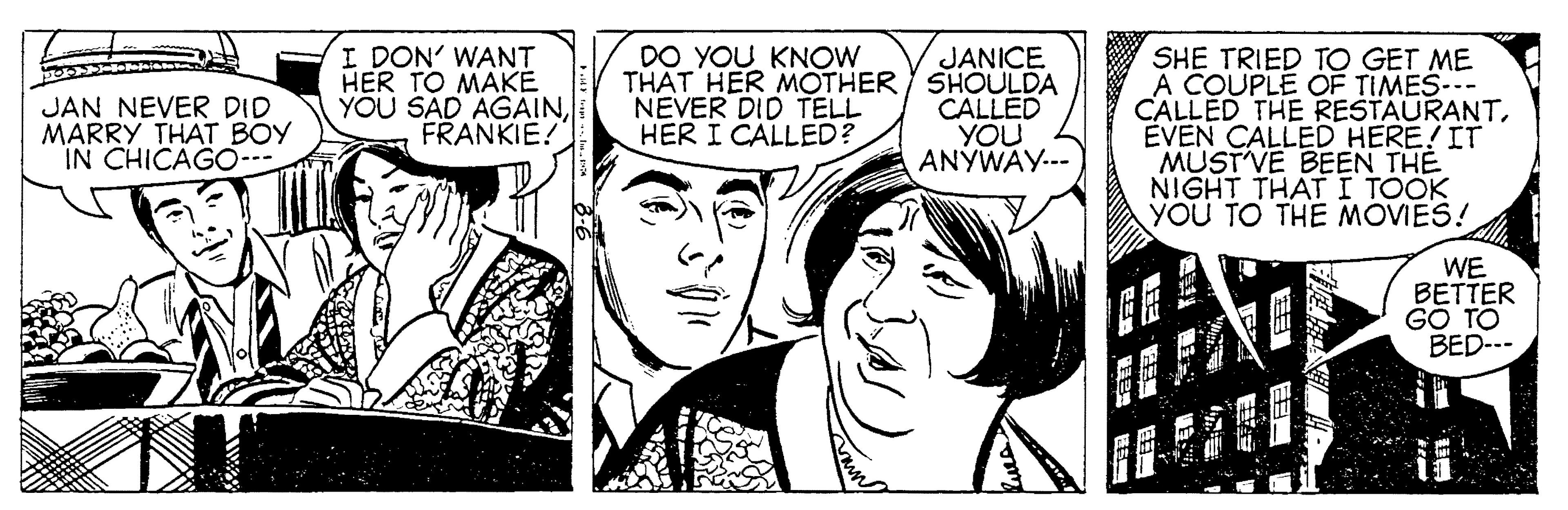 Font OCR: I DON' WANT HER TO MAKE YOU SAD AGAINFRANKIE! DO YOU KNOW JANICE THAT HER MOTHER / SHOÜLDA CALLED YOU ANYWAY.-- SHE TRIED TO GET ME A COUPLE OF TIMES-- CALLED THE RESTAURANTEVEN CALLED HERE!IT MUSTVE BEEN THE NIGHT THATI TOOK YOU TO THE MOVIES! JAN NEVER DID MARRY THAT BOY IN CHICAGO- NEVER DID TELL HER I CALLED? WE BETTER G? TO BED-.- ? ? ? I DON' WANT HER TO MAKE YOU SAD AGAINFRANKIE! DO YOU KNOW JANICE THAT HER MOTHER / SHOÜLDA CALLED YOU ANYWAY.-- SHE TRIED TO GET ME A COUPLE OF TIMES-- CALLED THE RESTAURANTEVEN CALLED HERE!IT MUSTVE BEEN THE NIGHT THATI TOOK YOU TO THE MOVIES! JAN NEVER DID MARRY THAT BOY IN CHICAGO- NEVER DID TELL HER I CALLED? WE BETTER G? TO BED-.- ? ? ?