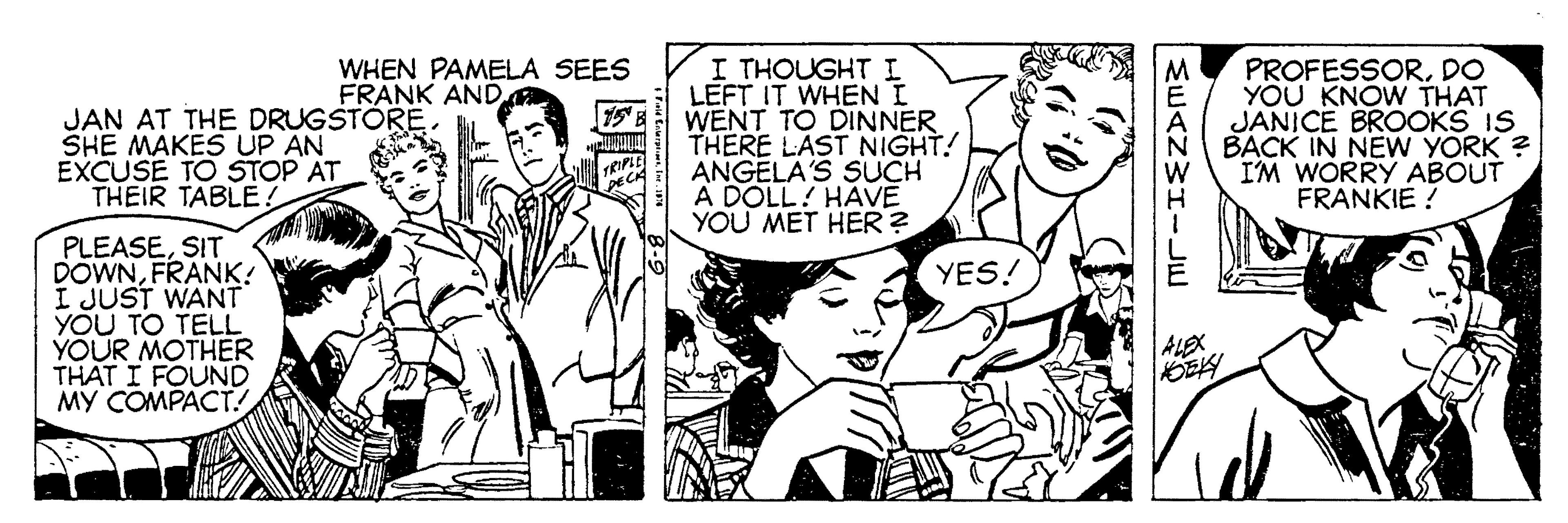 Comic book OCR: I THOUGHT I LEFT IT WHEN I WENT TO DINNER THERE LAST NIGHT! ANGELA'S SUCH A DOLL! HAVE YOU MET HER ? WHEN PAMELA SEES FRANK AND JAN AT THE DRUGSTÓRE SHE MAKES UP AN EXCUSE TO STOP AT THEIR TABLE. PROFESSORDO YOU KNOW THAT JANICE BROOKS IS BACK IN NEW YORK ? IM WORRY ABOUT FRANKIE ! PLEASESIT DOWNFRANK! I JUST WANT YOU TO TELL YOUR MOTHER THAT I FOUND MY COMPACT! YES! ALEX I THOUGHT I LEFT IT WHEN I WENT TO DINNER THERE LAST NIGHT! ANGELA'S SUCH A DOLL! HAVE YOU MET HER ? WHEN PAMELA SEES FRANK AND JAN AT THE DRUGSTÓRE SHE MAKES UP AN EXCUSE TO STOP AT THEIR TABLE. PROFESSORDO YOU KNOW THAT JANICE BROOKS IS BACK IN NEW YORK ? IM WORRY ABOUT FRANKIE ! PLEASESIT DOWNFRANK! I JUST WANT YOU TO TELL YOUR MOTHER THAT I FOUND MY COMPACT! YES! ALEX