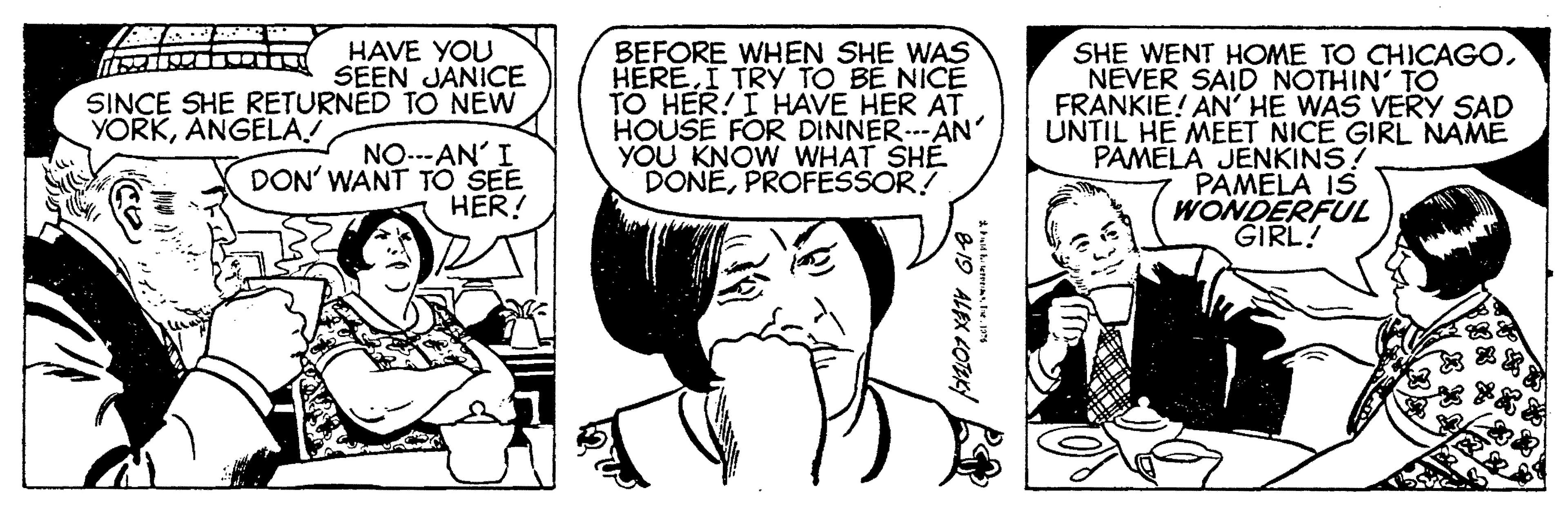 Organism OCR: HAVE YOU SEEN JANICE SINCE SHE RETURNED TO NEW BEFORE WHEN SHE WAS HERE.I TRY TO BE NICE TO HER! I HAVE HER AT HOUSE FOR DINNER..-AN' YOU KNOW WHAT SHE DONEPROFESSOR! SHE WENT HOME TO CHICAGONEVER SAID NOTHIN' TO FRANKIE! AN' HE WAS VERY SAD UNTIL HE MEET NICE GIRL NAME PAMELA JENKINS! PAMELA IS WONDERFUL GIRL! YORKANGELA NO.--AN' I DON' WANT TO SEE HER! 819 ALEX LOTEKY HAVE YOU SEEN JANICE SINCE SHE RETURNED TO NEW BEFORE WHEN SHE WAS HERE.I TRY TO BE NICE TO HER! I HAVE HER AT HOUSE FOR DINNER..-AN' YOU KNOW WHAT SHE DONEPROFESSOR! SHE WENT HOME TO CHICAGONEVER SAID NOTHIN' TO FRANKIE! AN' HE WAS VERY SAD UNTIL HE MEET NICE GIRL NAME PAMELA JENKINS! PAMELA IS WONDERFUL GIRL! YORKANGELA NO.--AN' I DON' WANT TO SEE HER! 819 ALEX LOTEKY