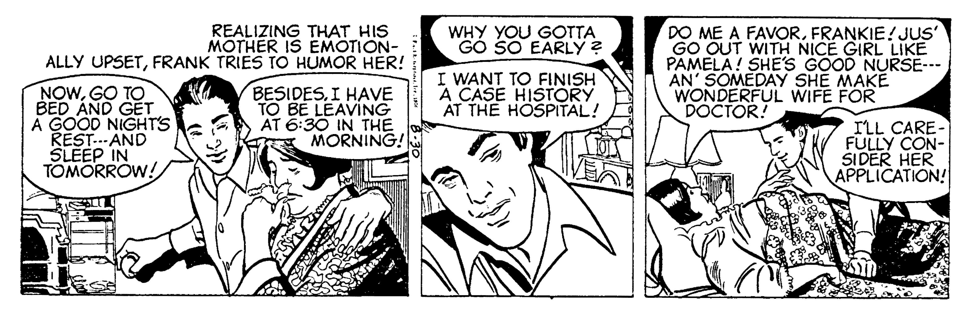Art OCR: DO ME A FAVORFRANKIE! JUS' GO OUT WITH NICE GIRL LIKE PAMELA! SHE'S GOOD NURSE--- AN' SOMEDAY SHE MAKE WONDERFUL WIFE FOR DOCTOR! REALIZING THAT HIS MOTHER IS EMOTION- ALLY UPSETFRANK TRIES TO HUMOR HER! WHY YOU GOTTA GO SO EARLY ? I WANT TO FINISH A CASE HISTORY ÁT THE HOSPITAL! NOWGO TO BED AND GET A GOOD NIGHTS REST..-AND SLEEP IN TOMORROW! BESIDESI HAVE TO BE LEAVING AT 6:30 IN THE MORNING! ILL CARE FULLY CON- SIDER HER APPLICATION! DO ME A FAVORFRANKIE! JUS' GO OUT WITH NICE GIRL LIKE PAMELA! SHE'S GOOD NURSE--- AN' SOMEDAY SHE MAKE WONDERFUL WIFE FOR DOCTOR! REALIZING THAT HIS MOTHER IS EMOTION- ALLY UPSETFRANK TRIES TO HUMOR HER! WHY YOU GOTTA GO SO EARLY ? I WANT TO FINISH A CASE HISTORY ÁT THE HOSPITAL! NOWGO TO BED AND GET A GOOD NIGHTS REST..-AND SLEEP IN TOMORROW! BESIDESI HAVE TO BE LEAVING AT 6:30 IN THE MORNING! ILL CARE FULLY CON- SIDER HER APPLICATION!