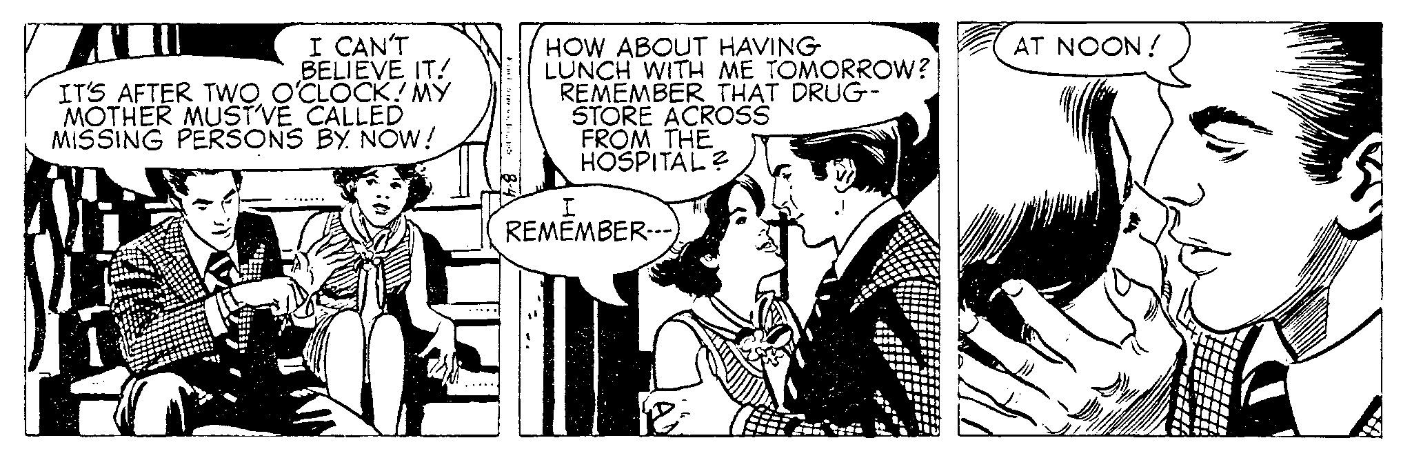 Publication OCR: I CAN'T BELIEVE IT! IT'S AFTER TWO O'CLOCK! MY MOTHER MUST'VE CALLED MISSING PERSONS BY NOW! HOW ABOUT HAVING LUNCH WITH ME TOMORROW? REMEMBER THAT DRUG- STORE ACROSS FROM THE HOSPITAL? I REMEMBER--- 18 AT NOON! I CAN'T BELIEVE IT ! IT'S AFTER TWO O'CLOCK ! MY MOTHER MUST'VE CALLED MISSING PERSONS BY NOW ! HOW ABOUT HAVING LUNCH WITH ME TOMORROW ? REMEMBER THAT DRUG STORE ACROSS FROM THE HOSPITAL ? I REMEMBER --- 18 AT NOON !