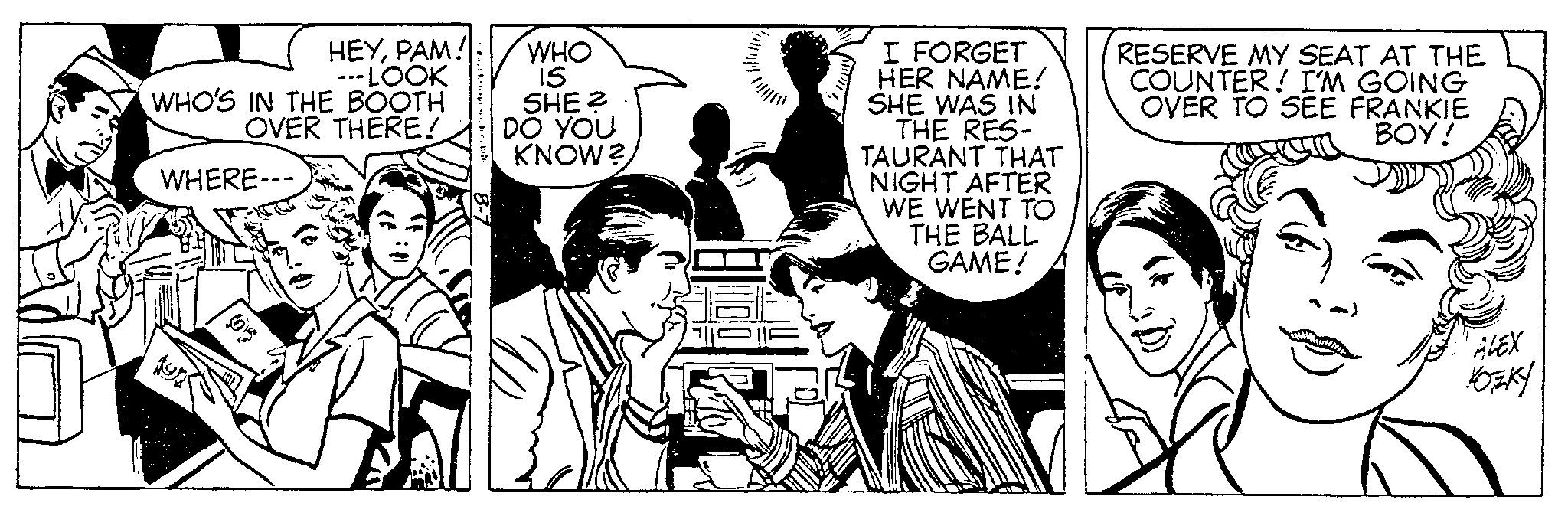 Sharing OCR: HEYPAM! ---LOOK WHO'S IN THE BOOTH OVER THERE! WHERE--- kr. 17 WHO 15 SHE? DO YOU KNOW? I FORGET HER NAME! SHE WAS IN THE RES- TAURANT THAT NIGHT AFTER WE WENT TO THE BALL GAME! RESERVE MY SEAT AT THE COUNTER! I'M GOING OVER TO SEE FRANKIE BOY! ALEX KOZKY HEYPAM ! --- LOOK WHO'S IN THE BOOTH OVER THERE ! WHERE --- kr . 17 WHO 15 SHE ? DO YOU KNOW ? I FORGET HER NAME ! SHE WAS IN THE RES TAURANT THAT NIGHT AFTER WE WENT TO THE BALL GAME ! RESERVE MY SEAT AT THE COUNTER ! I'M GOING OVER TO SEE FRANKIE BOY ! ALEX KOZKY