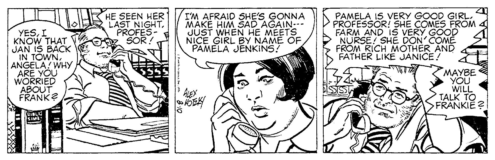 Font OCR: YESI KNOW THAT JAN IS BACK IN TOWNANGELA! WHY ARE YOU WORRIED ABOUT FRANK? (DIBLI SIME N. VA HE SEEN HER LAST NIGHTPROFES- SOR! Fed Exterproc. Inc. 1976 I'M AFRAID SHE'S GONNA MAKE HIM SAD AGAIN--- JUST WHEN HE MEETS NICE GIRL BY NAME OF PAMELA JENKINS! To ALEX KOTZKY 01-8 PAMELA IS VERY GOOD GIRL. PROFESSOR! SHE COMES FROM FARM AND IS VERY GOOD NURSE! SHE DON' COMÉ FROM RICH MOTHER AND FATHER LIKE JANICE! MAYBE YOU WILL TALK TO FRANKIE ? YESI KNOW THAT JAN IS BACK IN TOWNANGELA ! WHY ARE YOU WORRIED ABOUT FRANK ? ( DIBLI SIME N. VA HE SEEN HER LAST NIGHTPROFES SOR ! Fed Exterproc . Inc. 1976 I'M AFRAID SHE'S GONNA MAKE HIM SAD AGAIN --- JUST WHEN HE MEETS NICE GIRL BY NAME OF PAMELA JENKINS ! To ALEX KOTZKY 01-8 PAMELA IS VERY GOOD GIRL . PROFESSOR ! SHE COMES FROM FARM AND IS VERY GOOD NURSE ! SHE DON ' COMÉ FROM RICH MOTHER AND FATHER LIKE JANICE ! MAYBE YOU WILL TALK TO FRANKIE ?