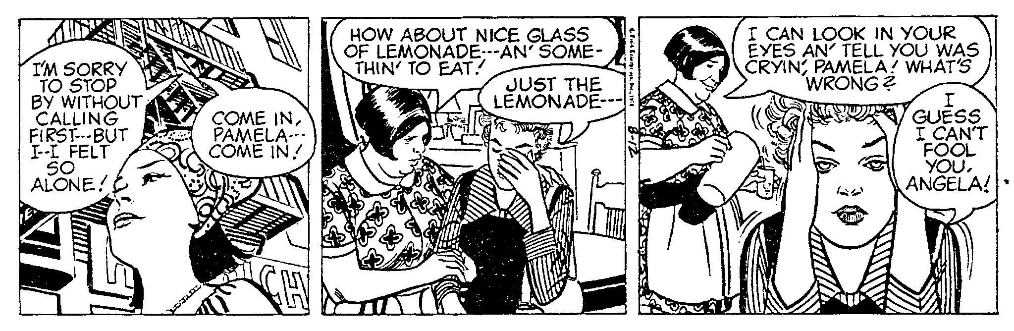 Publication OCR: I'M SORRY TO STOP BY WITHOUT CALLING FIRST---BUT I--I FELT SO ALONE! ***** COME INPAMELA COME IN! CHY HOW ABOUT NICE GLASS OF LEMONADE---AN' SOME- THIN' TO EAT. JUST THE LEMONADE---| Fit Crok19:0 I CAN LOOK IN YOUR EYES AN' TELL YOU WAS CRYINPAMELA! WHAT'S WRONG? I GUESS I CAN'T FOOL YOUANGELA! I'M SORRY TO STOP BY WITHOUT CALLING FIRST --- BUT I -- I FELT SO ALONE ! ***** COME INPAMELA COME IN ! CHY HOW ABOUT NICE GLASS OF LEMONADE --- AN ' SOME THIN ' TO EAT . JUST THE LEMONADE --- | Fit Crok19 : 0 I CAN LOOK IN YOUR EYES AN ' TELL YOU WAS CRYINPAMELA ! WHAT'S WRONG ? I GUESS I CAN'T FOOL YOUANGELA !