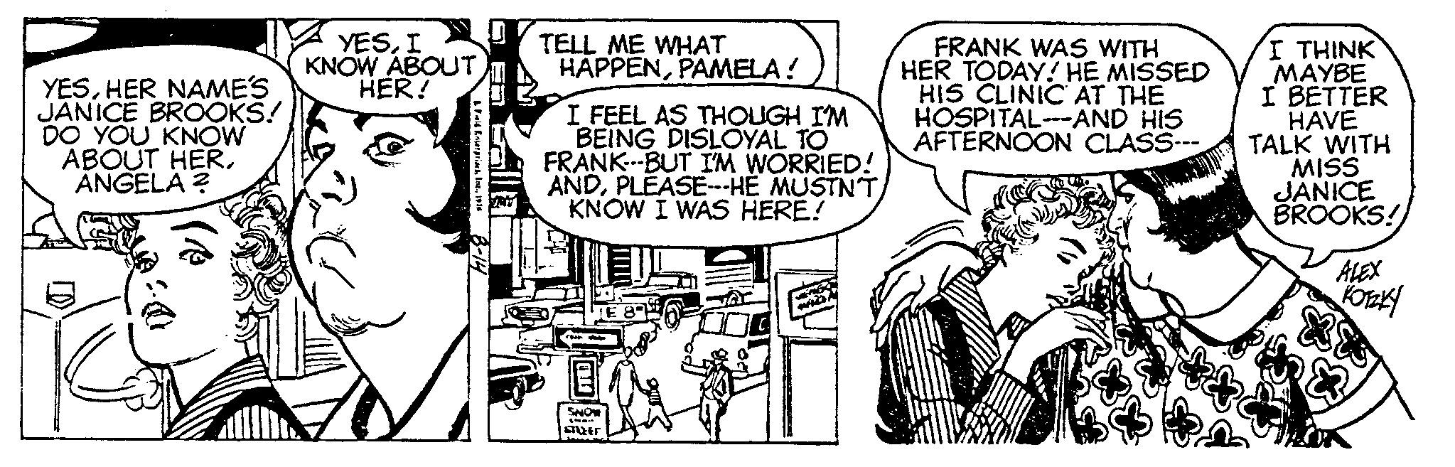 Gesture OCR: YESHER NAME'S JANICE BROOKS! DO YOU KNOW ABOUT HERANGELA ? YESI KNOW ABOUTHER! & Feld Enterprises1916 8-14 VRY TELL ME WHAT HAPPENPAMELA ! I FEEL AS THOUGH I'M BEING DISLOYAL TO FRANK---BUT I'M WORRIED! ANDPLEASE---HE MUSTN'T KNOW I WAS HERE! SNOW STUFEF MIZIN FRANK WAS WITH HER TODAY! HE MISSED HIS CLINIC AT THE HOSPITAL-AND HIS AFTERNOON CLASS--- I THINK MAYBE I BETTER HAVE TALK WITH MISS JANICE BROOKS! ALEX KOTZKY YESHER NAME'S JANICE BROOKS ! DO YOU KNOW ABOUT HERANGELA ? YESI KNOW ABOUTHER ! & Feld Enterprises1916 8-14 VRY TELL ME WHAT HAPPENPAMELA ! I FEEL AS THOUGH I'M BEING DISLOYAL TO FRANK --- BUT I'M WORRIED ! ANDPLEASE --- HE MUSTN'T KNOW I WAS HERE ! SNOW STUFEF MIZIN FRANK WAS WITH HER TODAY ! HE MISSED HIS CLINIC AT THE HOSPITAL - AND HIS AFTERNOON CLASS --- I THINK MAYBE I BETTER HAVE TALK WITH MISS JANICE BROOKS ! ALEX KOTZKY