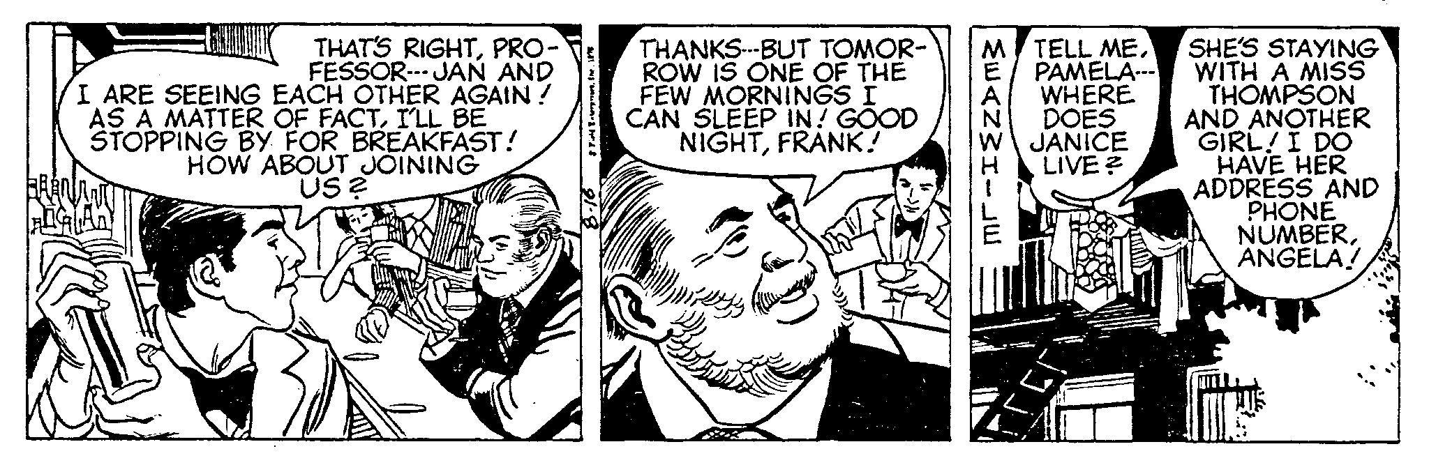 Comic book OCR: THAT'S RIGHTPRO- FESSOR---JAN AND I ARE SEEING EACH OTHER AGAIN! AS A MATTER OF FACTI'LL BE STOPPING BY FOR BREAKFAST! HOW ABOUT JOINING US? & Field EnterpriareÎnr. 11 THANKS---BUT TOMOR- ROW IS ONE OF THE FEW MORNINGS I CAN SLEEP IN! GOOD NIGHTFRANK! MWANWI-JE SHE'S STAYING PAMELA--- WITH A MISS THOMPSON M TELL MEWHERE DOES JANICE LIVE? AND ANOTHER GIRL! I DO HAVE HER ADDRESS AND PHONE NUMBERANGELA! THAT'S RIGHTPRO FESSOR --- JAN AND I ARE SEEING EACH OTHER AGAIN ! AS A MATTER OF FACTI'LL BE STOPPING BY FOR BREAKFAST ! HOW ABOUT JOINING US ? & Field EnterpriareÎnr . 11 THANKS --- BUT TOMOR ROW IS ONE OF THE FEW MORNINGS I CAN SLEEP IN ! GOOD NIGHTFRANK ! MWANWI - JE SHE'S STAYING PAMELA --- WITH A MISS THOMPSON M TELL MEWHERE DOES JANICE LIVE ? AND ANOTHER GIRL ! I DO HAVE HER ADDRESS AND PHONE NUMBERANGELA !