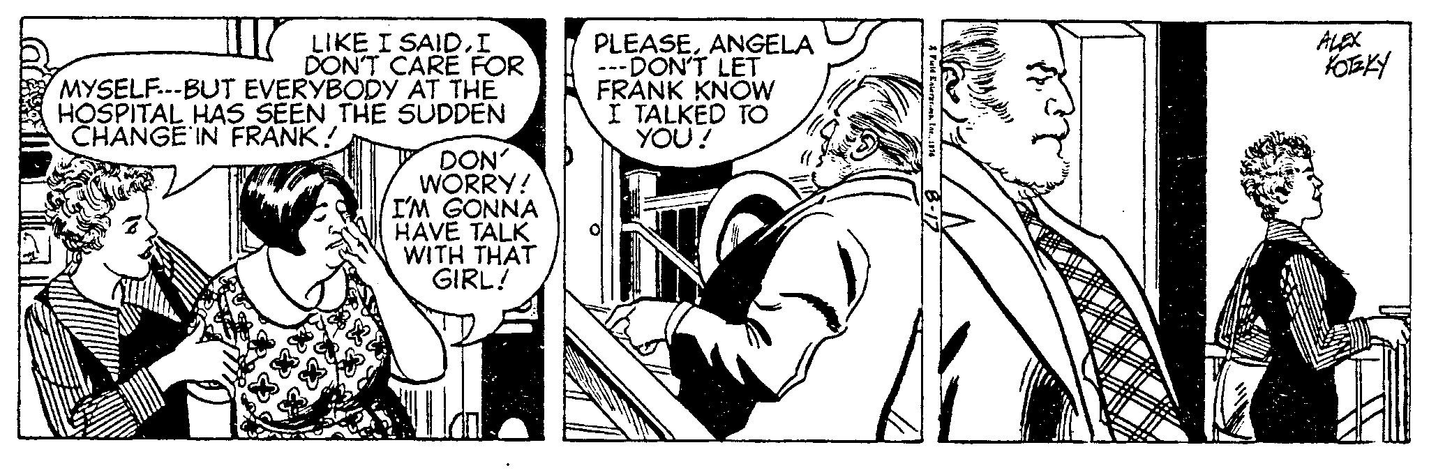Monochrome OCR: LIKE I SAIDI DON'T CARE FOR MYSELF---BUT EVERYBODY AT THE HOSPITAL HAS SEEN THE SUDDEN CHANGE IN FRANK! DON' WORRY! I'M GONNA HAVE TALK WITH THAT GIRL! PLEASEANGELA ---DON'T LET FRANK KNOW I TALKED TO YOU! 3Fuid Enter.1976 1614 ALEX KOTKY LIKE I SAIDI DON'T CARE FOR MYSELF --- BUT EVERYBODY AT THE HOSPITAL HAS SEEN THE SUDDEN CHANGE IN FRANK ! DON ' WORRY ! I'M GONNA HAVE TALK WITH THAT GIRL ! PLEASEANGELA --- DON'T LET FRANK KNOW I TALKED TO YOU ! 3Fuid Enter .1976 1614 ALEX KOTKY