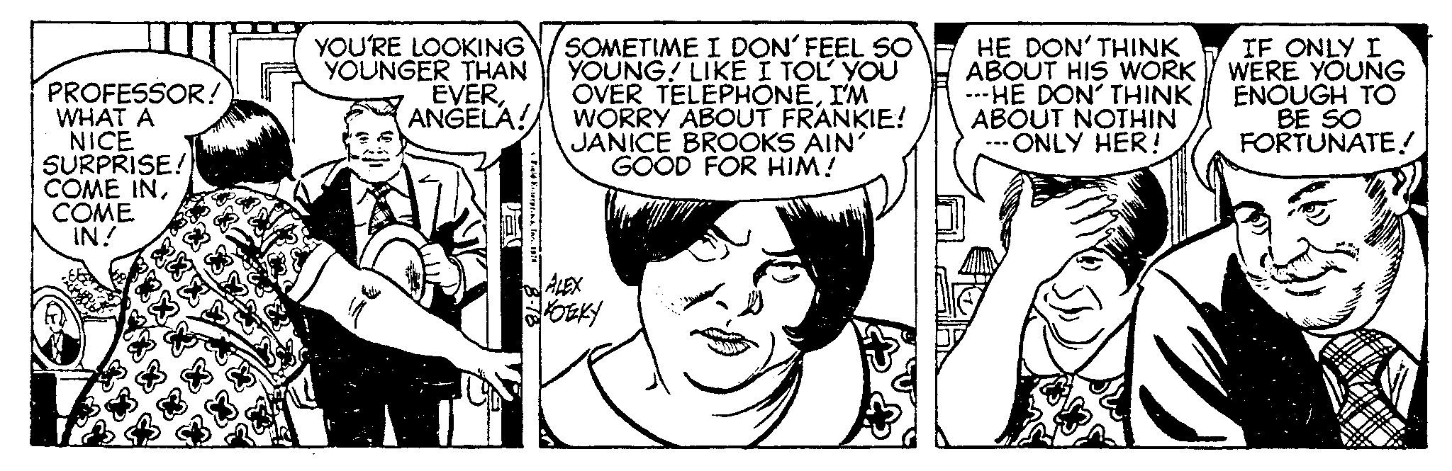 Font OCR: PROFESSOR! WHAT A NICE SURPRISE! COME INCOME IN! YOU'RE LOOKING YOUNGER THAN EVERANGELA! !! Fuld Knterpre SOMETIME I DON´FEEL SO YOUNG! LIKE I TOL' YOU OVER TELEPHONEI'M WORRY ABOUT FRANKIE! JANICE BROOKS AIN' GOOD FOR HIM! ALEX KOZKY HE DON'THINK ABOUT HIS WORK ---HE DON' THINK ABOUT NOTHIN ONLY HER! IF ONLY I WERE YOUNG ENOUGH TO BE SO FORTUNATE! PROFESSOR ! WHAT A NICE SURPRISE ! COME INCOME IN ! YOU'RE LOOKING YOUNGER THAN EVERANGELA ! !! Fuld Knterpre SOMETIME I DON´FEEL SO YOUNG ! LIKE I TOL ' YOU OVER TELEPHONEI'M WORRY ABOUT FRANKIE ! JANICE BROOKS AIN ' GOOD FOR HIM ! ALEX KOZKY HE DON'THINK ABOUT HIS WORK --- HE DON ' THINK ABOUT NOTHIN ONLY HER ! IF ONLY I WERE YOUNG ENOUGH TO BE SO FORTUNATE !