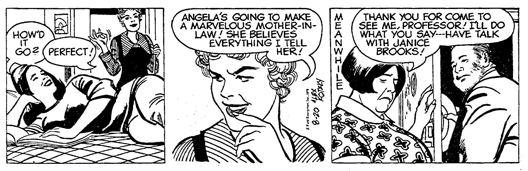 Style OCR: HOW'D IT GO?(PERFECT! ANGELA'S GOING TO MAKE A MARVELOUS MOTHER-IN- LAW! SHE BELIEVES EVERYTHING I TELL HER! 2 Feld Enterprises1974 THANK YOU FOR COME TO SEE MEPROFESSOR! I'LL DO WHAT YOU SAY---HAVE TALK WITH JANICE BROOKS! HOW'D IT GO ? ( PERFECT ! ANGELA'S GOING TO MAKE A MARVELOUS MOTHER - IN LAW ! SHE BELIEVES EVERYTHING I TELL HER ! 2 Feld Enterprises1974 THANK YOU FOR COME TO SEE MEPROFESSOR ! I'LL DO WHAT YOU SAY --- HAVE TALK WITH JANICE BROOKS !