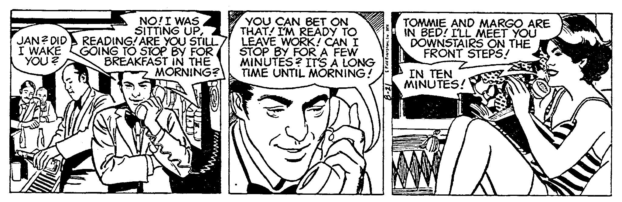 Art OCR: JAN? DID I WAKE YOU? NO! I WAS SITTING UPREADING! ARE YOU STILL GOING TO STOP BY FOR BREAKFAST IN THE MORNING? www. YOU CAN BET ON THAT I'M READY TO LEAVE WORK! CAN I STOP BY FOR A FEW MINUTES? IT'S A LONG TIME UNTIL MORNING! & Field Enterprises196 8-21 TOMMIE AND MARGO ARE IN BED! I'LL MEET YOU DOWNSTAIRS ON THE FRONT STEPS! IN TEN MINUTES! JAN ? DID I WAKE YOU ? NO ! I WAS SITTING UPREADING ! ARE YOU STILL GOING TO STOP BY FOR BREAKFAST IN THE MORNING ? www . YOU CAN BET ON THAT I'M READY TO LEAVE WORK ! CAN I STOP BY FOR A FEW MINUTES ? IT'S A LONG TIME UNTIL MORNING ! & Field Enterprises196 8-21 TOMMIE AND MARGO ARE IN BED ! I'LL MEET YOU DOWNSTAIRS ON THE FRONT STEPS ! IN TEN MINUTES !
