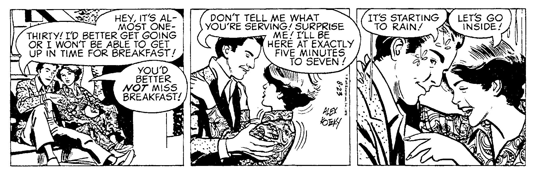 Font OCR: HEYIT'S AL- MOST ONE- THIRTY! I'D BETTER GET GOING OR I WON'T BE ABLE TO GET UP IN TIME FOR BREAKFAST! YOU'D BETTER NOT MISS BREAKFAST! ORX DON'T TELL ME WHAT YOU'RE SERVING! SURPRISE ME! I'LL BE HERË AT EXACTLY FIVE MINUTES TO SEVEN! 3 8-23 ALEX KOEKY Falt InterpresInc. 1874 IT'S STARTING TO RAIN! LET'S GO INSIDE! HEYIT'S AL MOST ONE THIRTY ! I'D BETTER GET GOING OR I WON'T BE ABLE TO GET UP IN TIME FOR BREAKFAST ! YOU'D BETTER NOT MISS BREAKFAST ! ORX DON'T TELL ME WHAT YOU'RE SERVING ! SURPRISE ME ! I'LL BE HERË AT EXACTLY FIVE MINUTES TO SEVEN ! 3 8-23 ALEX KOEKY Falt InterpresInc. 1874 IT'S STARTING TO RAIN ! LET'S GO INSIDE !