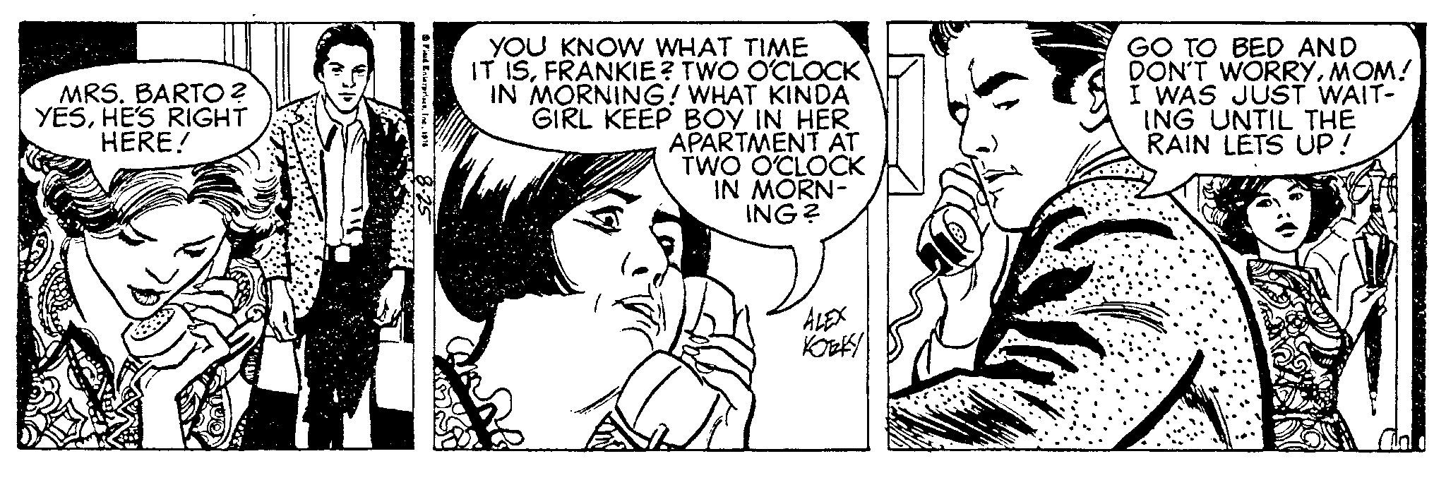 Art OCR: MRS. BARTO? YESHE'S RIGHT HERE! Field EnterprisesInc. 1976 8.25 YOU KNOW WHAT TIME IT ISFRANKIE? TWO O'CLOCK IN MORNING! WHAT KINDA GIRL KEEP BOY IN HER APARTMENT AT TWO O'CLOCK IN MORN- ING? ALEX ????? GO TO BED AND DON'T WORRYMOM! I WAS JUST WAIT- ING UNTIL THE RAIN LETS UP! MRS . BARTO ? YESHE'S RIGHT HERE ! Field EnterprisesInc. 1976 8.25 YOU KNOW WHAT TIME IT ISFRANKIE ? TWO O'CLOCK IN MORNING ! WHAT KINDA GIRL KEEP BOY IN HER APARTMENT AT TWO O'CLOCK IN MORN ING ? ALEX ????? GO TO BED AND DON'T WORRYMOM ! I WAS JUST WAIT ING UNTIL THE RAIN LETS UP !