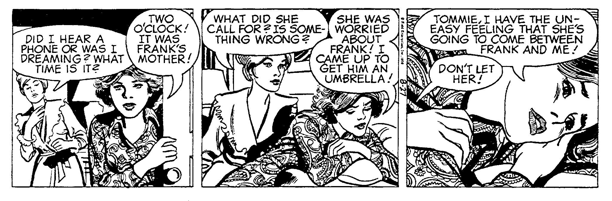 Happy OCR: DID I HEAR A PHONE OR WAS I DREAMING? WHAT TIME IS IT? TWO O'CLOCK! IT WAS FRANK'S MOTHER! WHAT DID SHE CALL FOR ? IS SOME- THING WRONG? SHE WAS WORRIED ABOUT FRANK! I CAME UP TO GET HIM AN UMBRELLA! Field Enterprises1914 TOMMIEI HAVE THE UN- EASY FEELING THAT SHE'S GOING TO COME BETWEEN FRANK AND ME! DON'T LET HER! DID I HEAR A PHONE OR WAS I DREAMING ? WHAT TIME IS IT ? TWO O'CLOCK ! IT WAS FRANK'S MOTHER ! WHAT DID SHE CALL FOR ? IS SOME THING WRONG ? SHE WAS WORRIED ABOUT FRANK ! I CAME UP TO GET HIM AN UMBRELLA ! Field Enterprises1914 TOMMIEI HAVE THE UN EASY FEELING THAT SHE'S GOING TO COME BETWEEN FRANK AND ME ! DON'T LET HER !