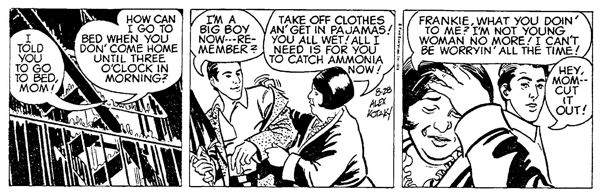 Art OCR: I TOLD YOU TO GO TO BEDMOM! YOUT HOW CAN I GO TO BED WHEN YOU DON' COME HOME UNTIL THREE O'CLOCK IN MORNING? I'M A BIG BOY NOW---RE- MEMBER? 700 TAKE OFF CLOTHES AN GET IN PAJAMAS! YOU ALL WET! ALL I NEED IS FOR YOU TO CATCH AMMONIA NOW! 8-28 ALEX KOTZKY & Field Exterpi.me. Ine. 1 FRANKIEWHAT YOU DOIN' TO ME? I'M NOT YOUNG WOMAN NO MORE! I CAN'TBE WORRYIN' ALL THE TIME! HEYMOM-- CUT IT OUT! ? I TOLD YOU TO GO TO BEDMOM ! YOUT HOW CAN I GO TO BED WHEN YOU DON ' COME HOME UNTIL THREE O'CLOCK IN MORNING ? I'M A BIG BOY NOW --- RE MEMBER ? 700 TAKE OFF CLOTHES AN GET IN PAJAMAS ! YOU ALL WET ! ALL I NEED IS FOR YOU TO CATCH AMMONIA NOW ! 8-28 ALEX KOTZKY & Field Exterpi.me . Ine . 1 FRANKIEWHAT YOU DOIN ' TO ME ? I'M NOT YOUNG WOMAN NO MORE ! I CAN'TBE WORRYIN ' ALL THE TIME ! HEYMOM- CUT IT OUT ! ?