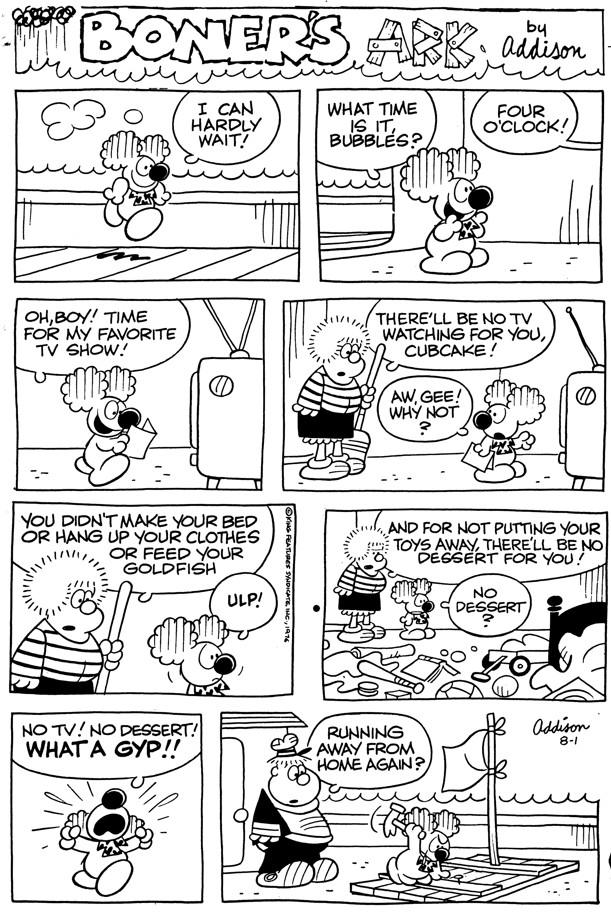 Art OCR: BONERS ARK dison by I CAN HARDLY WAIT! WHAT TIME IS ITBUBBLES? FOUR o'CLOCK! OHBOY! TIME FOR MY FAVORITE TV SHOW! THERE'LL BE NO TV WATCHING FOR YOUCUBCAKE! AWGEE! WHY NOT YOU DIDN'T MAKE YOUR BED OR HANG UP YOUR CLOTHES OR FEED YOUR GOLDFISH AND FOR NOT PUTTING YOUR TOYS AWAYTHERE'LL BE NO DÉSSERT FOR YOU! ULP! NO SDESSERT Oddison NO TV! NO DESSERT! WHAT A GYP!! RUNNING AWAY FROM HOME AGAIN? 8-1 BONERS ARK dison by I CAN HARDLY WAIT! WHAT TIME IS ITBUBBLES? FOUR o'CLOCK! OHBOY! TIME FOR MY FAVORITE TV SHOW! THERE'LL BE NO TV WATCHING FOR YOUCUBCAKE! AWGEE! WHY NOT YOU DIDN'T MAKE YOUR BED OR HANG UP YOUR CLOTHES OR FEED YOUR GOLDFISH AND FOR NOT PUTTING YOUR TOYS AWAYTHERE'LL BE NO DÉSSERT FOR YOU! ULP! NO SDESSERT Oddison NO TV! NO DESSERT! WHAT A GYP!! RUNNING AWAY FROM HOME AGAIN? 8-1