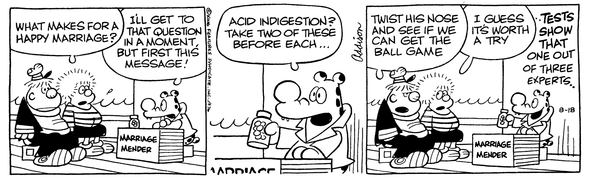 Line OCR: TWIST HIS NOSE AND SEE IF WE CAN GET THE BALL GAME TESTS ITS WORTH ) SHOW THAT ONE OUT OF THREE EXPERTS. I GUESS ILL GET TO THAT QUESTION IN A MOMENTBUT FIRST THIS MESSAGE! ACID INDIGESTION? TAKE TWO OF THESE BEFORE EACH... WHAT MAKES FOR A HAPPY MARRIAGE? A TRY 8-18 MARRIAGE MENDER MARRIAGE MENDER 1ADDIACr ?? Addison SYNDICATE. JNC. TWIST HIS NOSE AND SEE IF WE CAN GET THE BALL GAME TESTS ITS WORTH ) SHOW THAT ONE OUT OF THREE EXPERTS. I GUESS ILL GET TO THAT QUESTION IN A MOMENTBUT FIRST THIS MESSAGE! ACID INDIGESTION? TAKE TWO OF THESE BEFORE EACH... WHAT MAKES FOR A HAPPY MARRIAGE? A TRY 8-18 MARRIAGE MENDER MARRIAGE MENDER 1ADDIACr ? ? Addison SYNDICATE. JNC.