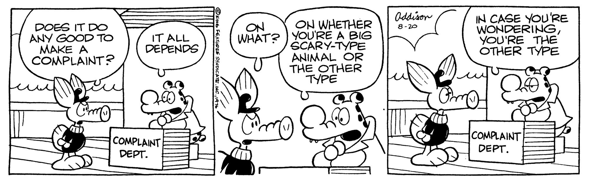 Font OCR: Oddison DOES IT D0 ANY GOOD TO MAKE A COMPLAINT? ON WHETHER WHAT? YOU'RE A BIG SCARY-TYPE ANIMAL OR THE OTHER TYPE IN CASE YOU'RE WONDERINGYOU'RE THE OTHER TYPE ON 8-20 IT ALL DEPENDS COMPLAINT COMPLAINT DEPT. DEPT. Oddison DOES IT D0 ANY GOOD TO MAKE A COMPLAINT? ON WHETHER WHAT? YOU'RE A BIG SCARY-TYPE ANIMAL OR THE OTHER TYPE IN CASE YOU'RE WONDERINGYOU'RE THE OTHER TYPE ON 8-20 IT ALL DEPENDS COMPLAINT COMPLAINT DEPT. DEPT.