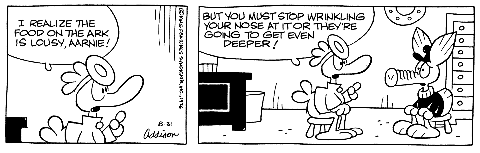 Drawing OCR: I REALIZE THE FOOD ON THE ARK IS LOUSYAARNIE! BUT YOU MUST STOP WRINKLING YOUR NOSE AT ITOR THEY'RE GOING TO GET EVEN DEEPER! Oun 8-31 Addison ©KHG FEATURES SYNDICATE1976 I REALIZE THE FOOD ON THE ARK IS LOUSYAARNIE! BUT YOU MUST STOP WRINKLING YOUR NOSE AT ITOR THEY'RE GOING TO GET EVEN DEEPER! Oun 8-31 Addison ©KHG FEATURES SYNDICATE