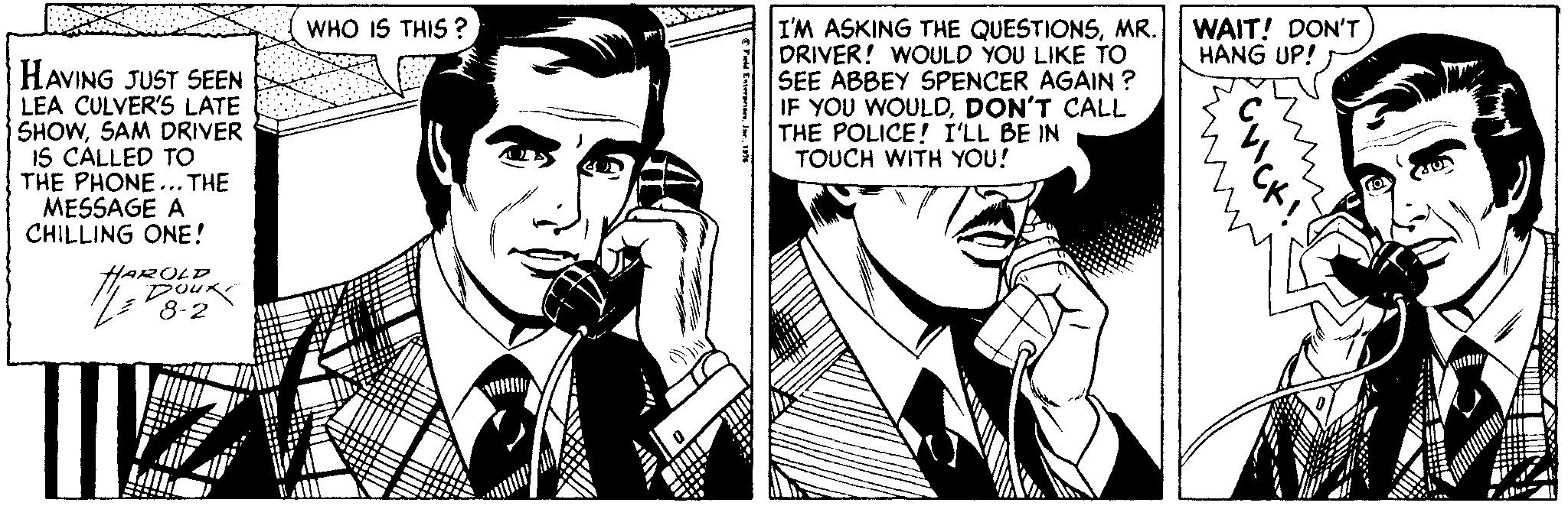 Black-and-white OCR: WAIT! DON'T HANG UP! I'M ASKING THE QUESTIONSMR. DRIVER! WOULD YOU LIKE TO SEE ABBEY SPENCER AGAIN ? IF YOU WOULDDON'T CALL THE POLICE! I'LL BE IN TOUCH WITH YOU! WHO IS THIS ? HAVING JUST SEEN LEA CULVER'S LATE SHOWSAM DRIVER IS CALLED TO THE PHONE... THE MESSAGE A CHILLING ONE! HAROLD 8-2 WAIT! DON'T HANG UP! I'M ASKING THE QUESTIONSMR. DRIVER! WOULD YOU LIKE TO SEE ABBEY SPENCER AGAIN ? IF YOU WOULDDON'T CALL THE POLICE! I'LL BE IN TOUCH WITH YOU! WHO IS THIS ? HAVING JUST SEEN LEA CULVER'S LATE SHOWSAM DRIVER IS CALLED TO THE PHONE... THE MESSAGE A CHILLING ONE! HAROLD 8-2