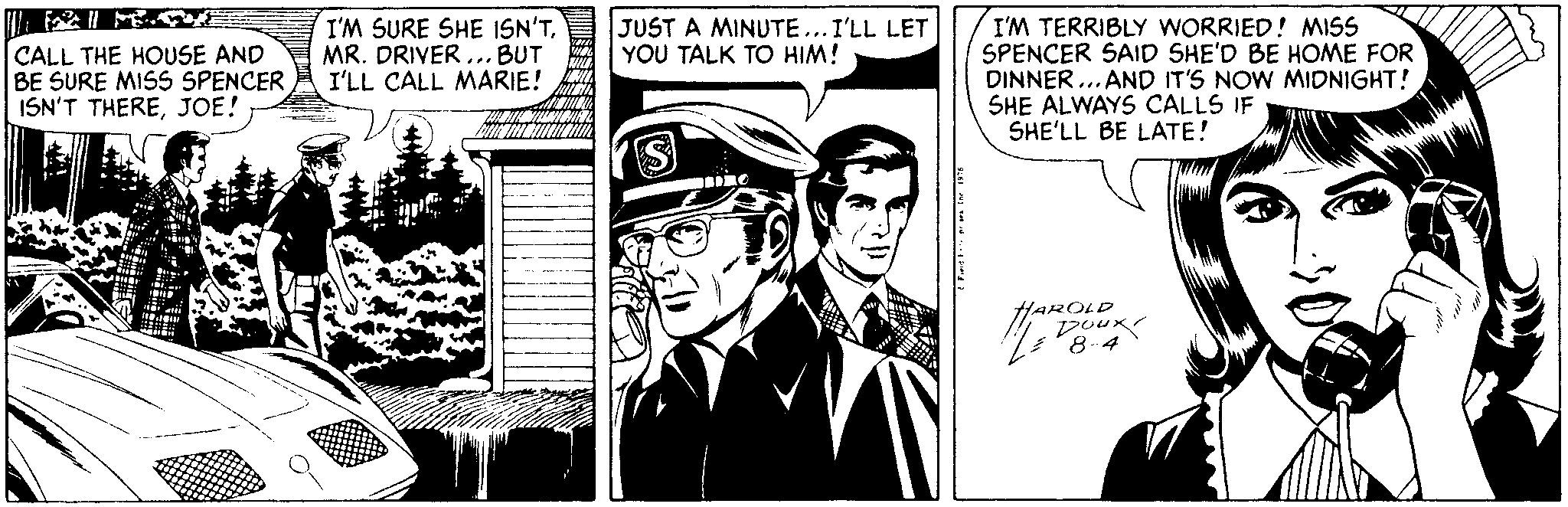 Comic book OCR: I'M TERRIBLY WORRIED! MISS SPENCER SAID SHE'D BE HOME FOR DINNER. AND IT'S NOW MIDNIGHT! SHE ALWAYS CALLS IF SHE'LL BE LATE! CALL THE HOUSE AND BE SURE MISS SPENCER ISN'T THEREJOE! I'M SURE SHE ISN'TMR. DRIVER ... BUT I'LL CALL MARIE! JUST A MINUTE...I'LL LET YOU TALK TO HIM! HAROLD poux I'M TERRIBLY WORRIED! MISS SPENCER SAID SHE'D BE HOME FOR DINNER. AND IT'S NOW MIDNIGHT! SHE ALWAYS CALLS IF SHE'LL BE LATE! CALL THE HOUSE AND BE SURE MISS SPENCER ISN'T THEREJOE! I'M SURE SHE ISN'TMR. DRIVER ... BUT I'LL CALL MARIE! JUST A MINUTE...I'LL LET YOU TALK TO HIM! HAROLD poux