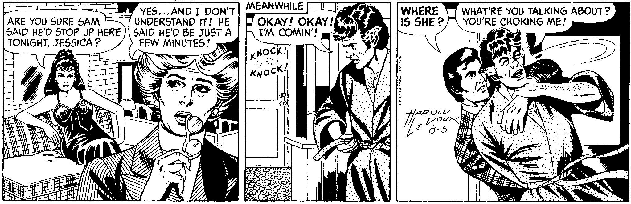 Art OCR: MEANWHILE I YES... AND I DON'T UNDERSTAND IT! HE ARE YOU SURE SAM SAID HE'D STOP UP HERE ) SAID HE'D BE JUST A TONIGHTJESSICA? OKAY! OKAY! I'M COMIN'! WHERE IS SHE ? WHAT'RE YOU TALKING ABOUT ? YOU'RE CHOKING ME! FEW MINUTES! KNOCK! *** KNOCK! HAROLD Doux 8-5 MEANWHILE I YES... AND I DON'T UNDERSTAND IT! HE ARE YOU SURE SAM SAID HE'D STOP UP HERE ) SAID HE'D BE JUST A TONIGHTJESSICA? OKAY! OKAY! I'M COMIN'! WHERE IS SHE ? WHAT'RE YOU TALKING ABOUT ? YOU'RE CHOKING ME! FEW MINUTES! KNOCK! *** KNOCK! HAROLD Doux 8-5