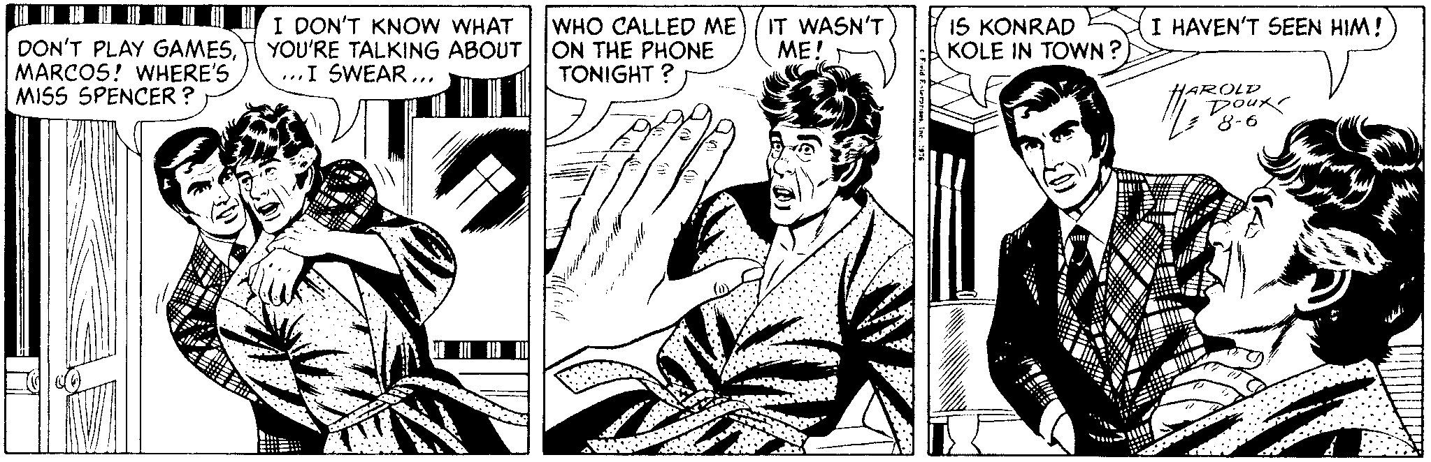 Thumb OCR: I DON'T KNOW WHAT YOU'RE TALKING ABOUT ...I SWEAR... WHO CALLED ME ON THE PHONE TONIGHT IT WASN'T ??!. IS KONRAD KOLE IN TOWN ? I HAVEN'T SEEN HIM! DON'T PLAY GAMESMARCOS! WHERE'S MISS SPENCER ? HAROLD DoUR 8-6 I DON'T KNOW WHAT YOU'RE TALKING ABOUT ...I SWEAR... WHO CALLED ME ON THE PHONE TONIGHT IT WASN'T ??!. IS KONRAD KOLE IN TOWN ? I HAVEN'T SEEN HIM! DON'T PLAY GAMESMARCOS! WHERE'S MISS SPENCER ? HAROLD DoUR 8-6