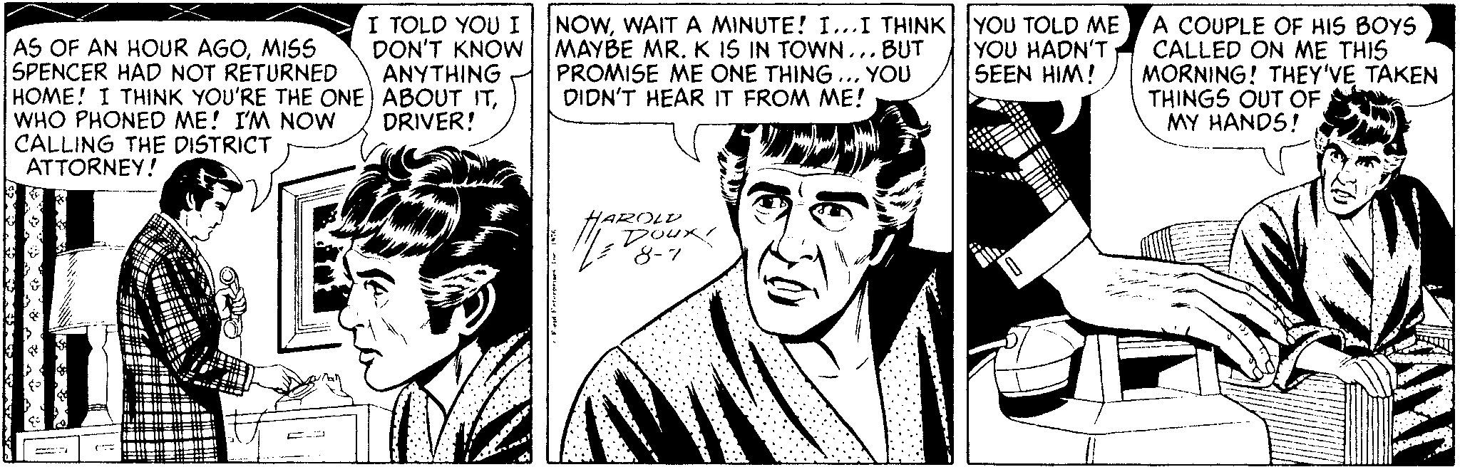 Cartoon OCR: I TOLD YOU I DON'T KNOW ANYTHING NOWWAIT A MINUTE! I...I THINK YOU TOLD ME MAYBE MR. K IS IN TOWN... BUT PROMISE ME ONE THING DIDN'T HEAR IT FROM ME! A COUPLE OF HIS BOYS CALLED ON ME THIS MORNING! THEY'VE TAKEN THINGS OUT OF MY HANDS! YOU HADN'T SEEN HIM! AS OF AN HOUR AGOMISS SPENCER HAD NOT RETURNED HOME! I THINK YOU'RE THE ONE) ABOUT ITWHO PHONED ME! I'M NOW CALLING THE DISTRICT ATTORNEY! YOU DRIVER! HAROLD 8-7 I TOLD YOU I DON'T KNOW ANYTHING NOWWAIT A MINUTE! I...I THINK YOU TOLD ME MAYBE MR. K IS IN TOWN... BUT PROMISE ME ONE THING DIDN'T HEAR IT FROM ME! A COUPLE OF HIS BOYS CALLED ON ME THIS MORNING! THEY'VE TAKEN THINGS OUT OF MY HANDS! YOU HADN'T SEEN HIM! AS OF AN HOUR AGOMISS SPENCER HAD NOT RETURNED HOME! I THINK YOU'RE THE ONE) ABOUT ITWHO PHONED ME! I'M NOW CALLING THE DISTRICT ATTORNEY! YOU DRIVER! HAROLD 8-7