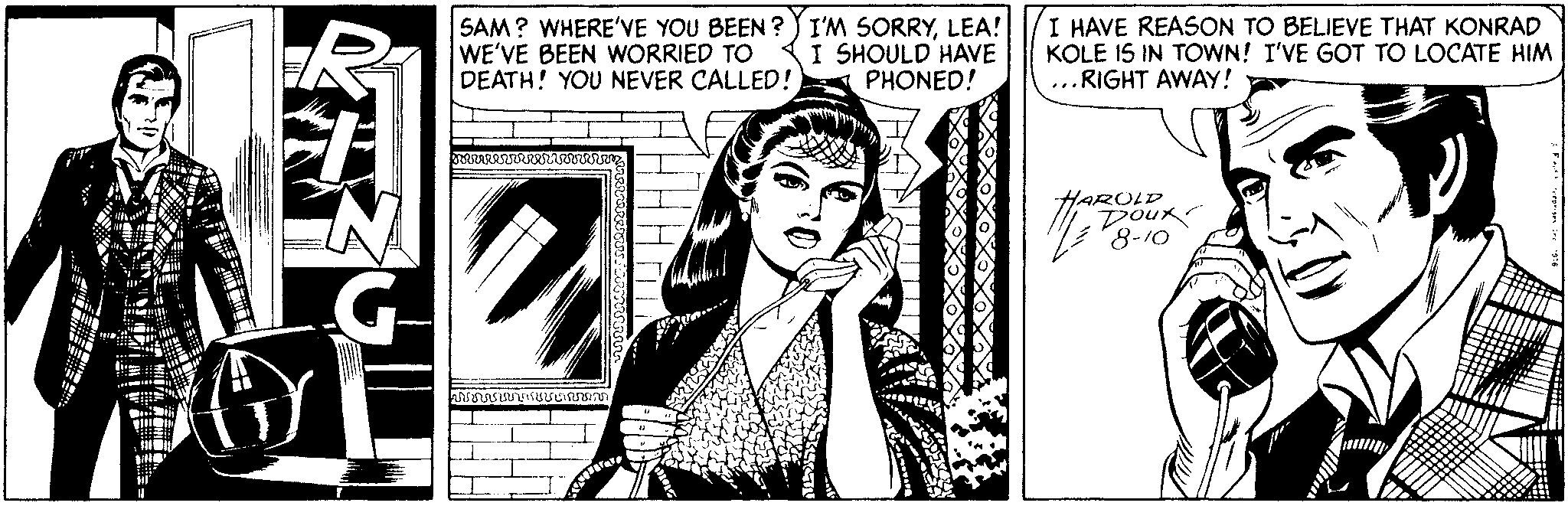 Publication OCR: SAM? WHERE'VE YOU BEEN ? ) I'M SORRYLEA! WE'VE BEEN WORRIED TO DEATH! YOU NEVER CALLED! I SHOULD HAVE PHONED! I HAVE REASON TO BELIEVE THAT KONRAD KOLE IS IN TOWN! I'VE GOT TO LOCATE HIM ...RIGHT AWAY! HAROLD "8-10 SAM? WHERE'VE YOU BEEN ? ) I'M SORRYLEA! WE'VE BEEN WORRIED TO DEATH! YOU NEVER CALLED! I SHOULD HAVE PHONED! I HAVE REASON TO BELIEVE THAT KONRAD KOLE IS IN TOWN! I'VE GOT TO LOCATE HIM ...RIGHT AWAY! HAROLD "8-10