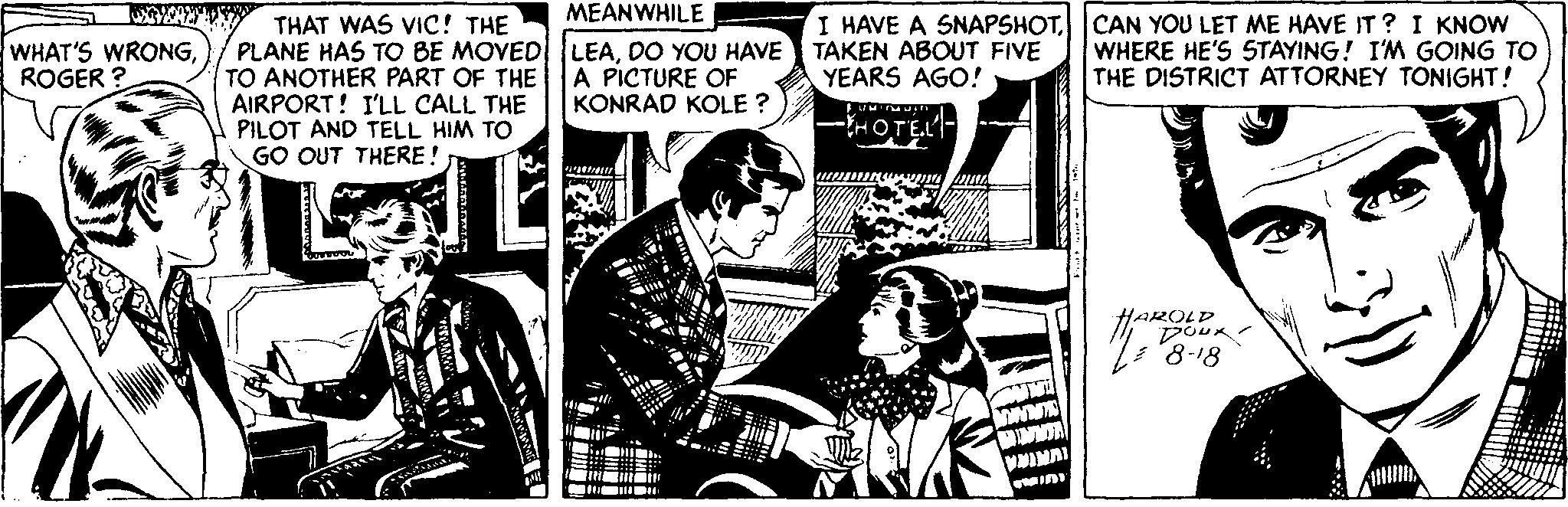 Conversation OCR: MEANWHILE THAT WAS VIC! THE PLANE HAS TO BE MOVEDLEADO YOU HAVE TO ANOTHER PART OF THE AIRPORT! I'LL CALL THE PILOT AND TELL HIM TO GO OUT THERE ! I HAVE A SNAPSHOTCAN YOU LET ME HAVE IT ? I KNOW TAKEN ABOUT FIVE YEARS AGO! WHAT'S WRONGROGER ? A PICTURE OF KONRAD KOLE ? WHERE HE'S STAYING! I'M GOING TO THE DISTRICT ATTORNEY TONIGHT! -HOTEL HAROLD '8-18 MEANWHILE THAT WAS VIC! THE PLANE HAS TO BE MOVEDLEADO YOU HAVE TO ANOTHER PART OF THE AIRPORT! I'LL CALL THE PILOT AND TELL HIM TO GO OUT THERE ! I HAVE A SNAPSHOTCAN YOU LET ME HAVE IT ? I KNOW TAKEN ABOUT FIVE YEARS AGO! WHAT'S WRONGROGER ? A PICTURE OF KONRAD KOLE ? WHERE HE'S STAYING! I'M GOING TO THE DISTRICT ATTORNEY TONIGHT! -HOTEL HAROLD '8-18