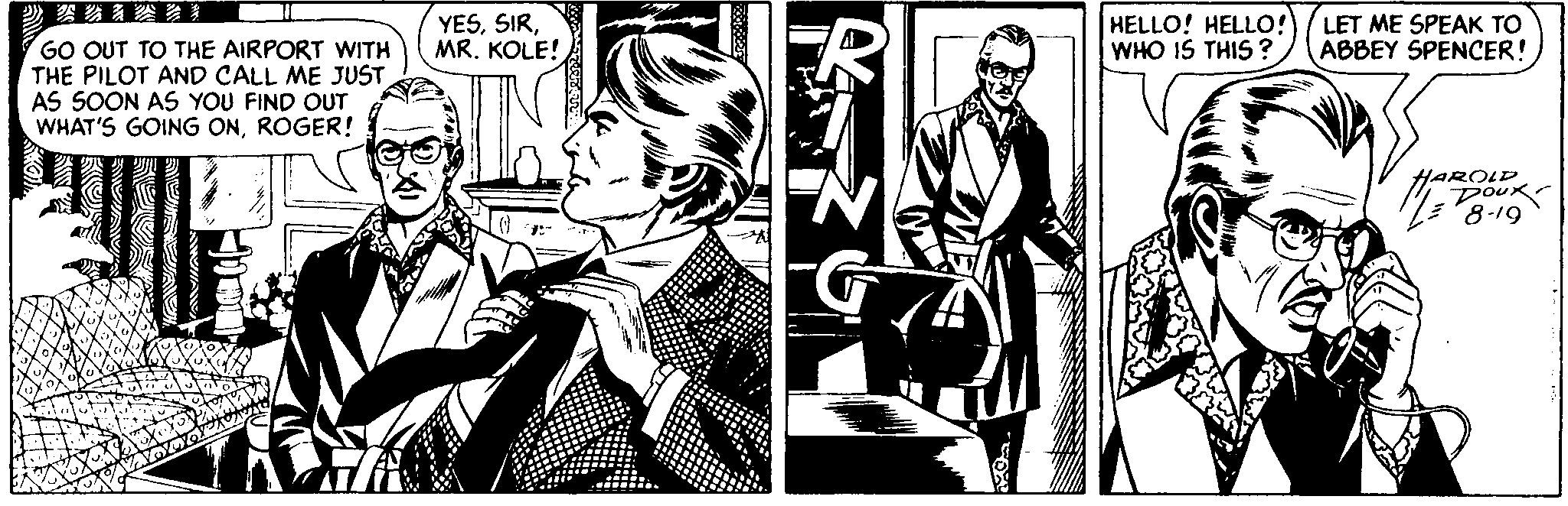 Comics OCR: YESMR. KOLE! HELLO! HELLO!) ( LET ME SPEAK TO WHO IS THIS ? ABBEY SPENCER! GO OUT TO THE AIRPORT WITH THE PILOT AND CALL ME JUST AS SOON AS YOU FIND OUT WHAT'S GOING ONROGER! HAROLD DOux. 8-19 YESMR. KOLE! HELLO! HELLO!) ( LET ME SPEAK TO WHO IS THIS ? ABBEY SPENCER! GO OUT TO THE AIRPORT WITH THE PILOT AND CALL ME JUST AS SOON AS YOU FIND OUT WHAT'S GOING ONROGER! HAROLD DOux. 8-19