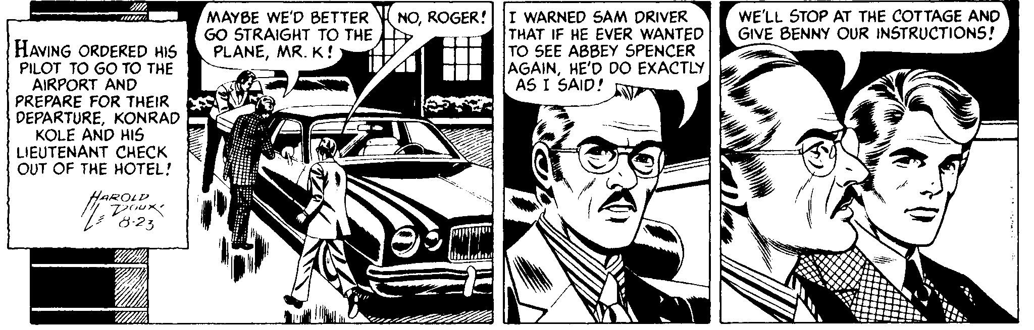 Automotive exterior OCR: MAYBE WE'D BETTER GO STRAIGHT TO THE PLANEMR. K! I WARNED SAM DRIVER THAT IF HE EVER WANTED TO SEE ABBEY SPENCER AGAINHE'D DO EXACTLY AS I SAID! NOROGER! WE'LL STOP AT THE COTTAGE AND GIVE BENNY OUR INSTRUCTIONS! HAVING ORDERED HIS PILOT TO GO TO THE AIRPORT AND PREPARE FOR THEIR DEPARTUREKONRAD KOLE AND HIS LIEUTENANT CHECK OUT OF THE HOTEL! HAROLD 8:23 MAYBE WE'D BETTER GO STRAIGHT TO THE PLANEMR. K! I WARNED SAM DRIVER THAT IF HE EVER WANTED TO SEE ABBEY SPENCER AGAINHE'D DO EXACTLY AS I SAID! NOROGER! WE'LL STOP AT THE COTTAGE AND GIVE BENNY OUR INSTRUCTIONS! HAVING ORDERED HIS PILOT TO GO TO THE AIRPORT AND PREPARE FOR THEIR DEPARTUREKONRAD KOLE AND HIS LIEUTENANT CHECK OUT OF THE HOTEL! HAROLD 8:23