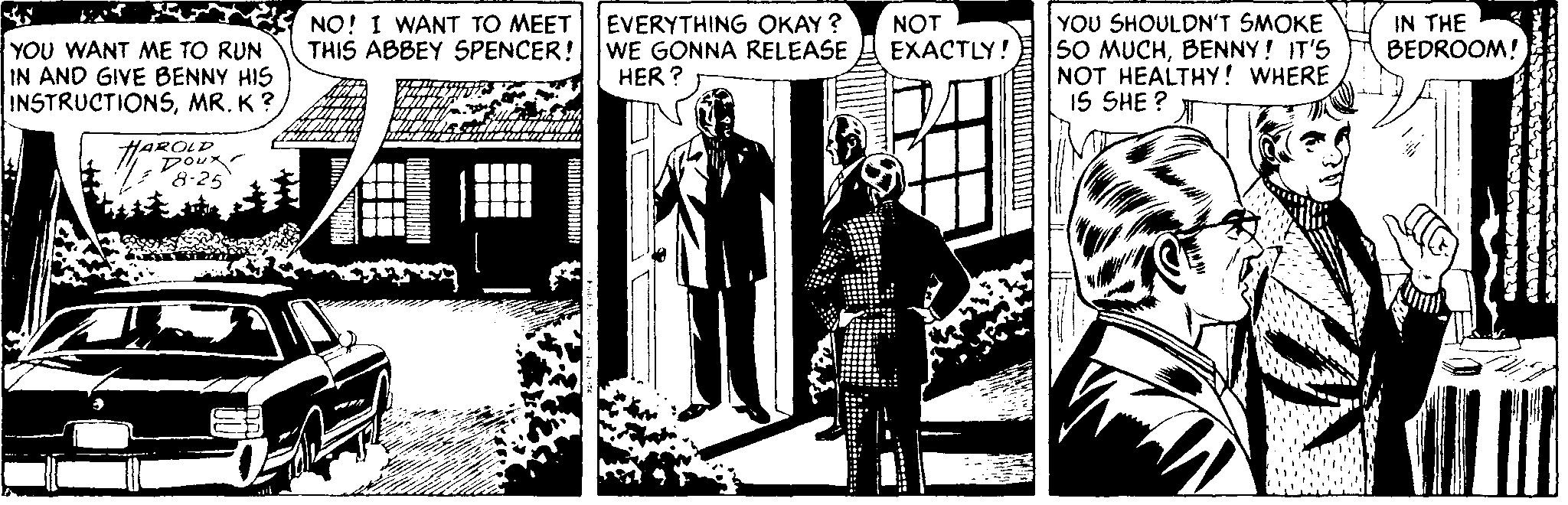 Illustration OCR: YOU SHOULDN'T SMOKE S0 MUCHBENNY! IT'S NOT HEALTHY! WHERE IS SHE ? IN THE BEDROOM! NO! I WANT TO MEET THIS ABBEY SPENCER! WE GONNA RELEASE EVERYTHING OKAY ? NOT EXACTLY! YOU WANT ME TO RUN IN AND GIVE BENNY HIS INSTRUCTIONSMR. K? HER ? HAROLD 8-25 YOU SHOULDN'T SMOKE S0 MUCHBENNY! IT'S NOT HEALTHY! WHERE IS SHE ? IN THE BEDROOM! NO! I WANT TO MEET THIS ABBEY SPENCER! WE GONNA RELEASE EVERYTHING OKAY ? NOT EXACTLY! YOU WANT ME TO RUN IN AND GIVE BENNY HIS INSTRUCTIONSMR. K? HER ? HAROLD 8-25
