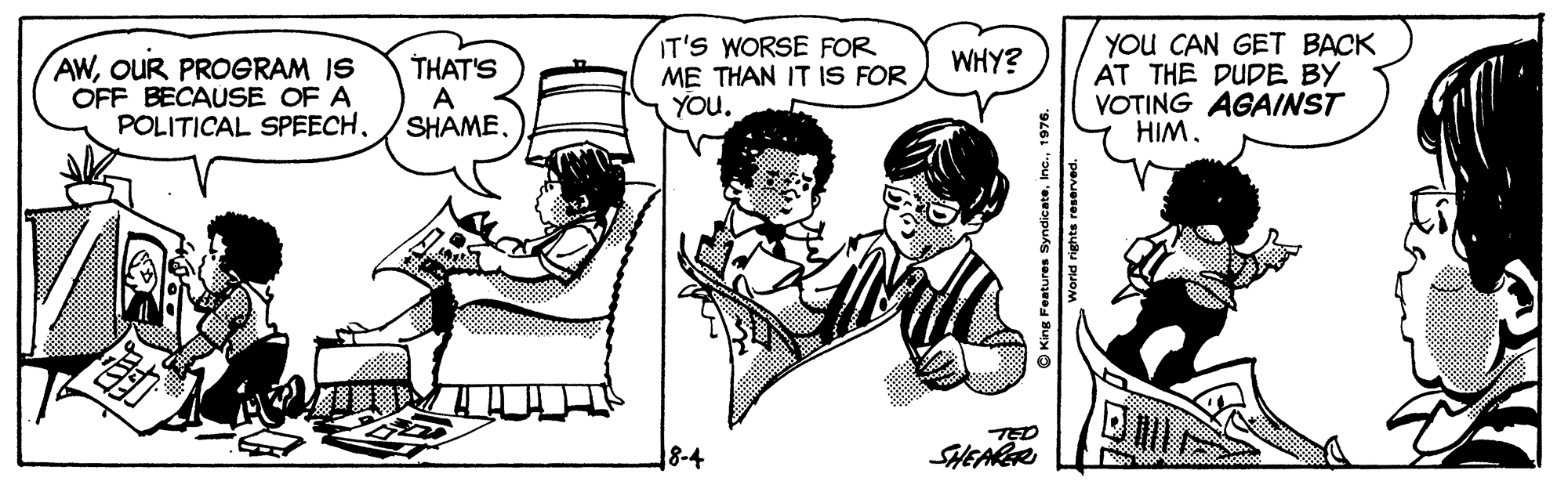 Interaction OCR: IT'S WORSE FOR ME THAN IT IS FOR YOu. YOU CAN GET BACK AT THE DUDE BY VOTING AGAINST HIM. WHY? AWOUR PROGRAM IS OFF BECAUSE OF A POLITICAL SPEECHTHAT'S A SHAME. 8-4 SHEARR O King Features Syndicate1976. World rights reserved. IT'S WORSE FOR ME THAN IT IS FOR YOu. YOU CAN GET BACK AT THE DUDE BY VOTING AGAINST HIM. WHY? AWOUR PROGRAM IS OFF BECAUSE OF A POLITICAL SPEECHTHAT'S A SHAME. 8-4 SHEARR O King Features Syndicate1976. World rights reserved.