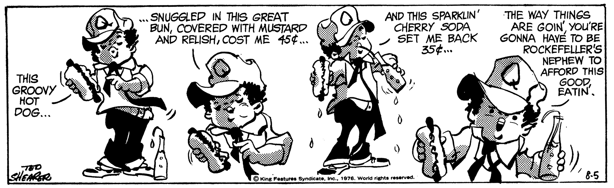 Happy OCR: AND THIS SPARKLIN' CHERRY SODA SET ME BACK 35¢.. THE WAY THINGS ARE GOIN'YOu'RE GONNA HAYE TO BE ROCKEFELLER'S NEPHEW TO AFFORD THIS GOODSNUGGLED IN THIS GREAT BUNCOVERED WITH MUSTARD AND RELISHCOST ME 454.. ... THIS GROOVY HOT DOG... TED SHEARR 8-5 © King Features Syndicate1976. World rights reserved. AND THIS SPARKLIN' CHERRY SODA SET ME BACK 35¢.. THE WAY THINGS ARE GOIN'YOu'RE GONNA HAYE TO BE ROCKEFELLER'S NEPHEW TO AFFORD THIS GOODSNUGGLED IN THIS GREAT BUNCOVERED WITH MUSTARD AND RELISHCOST ME 454.. ... THIS GROOVY HOT DOG... TED SHEARR 8-5 © King Features Syndicate1976. World rights reserved.
