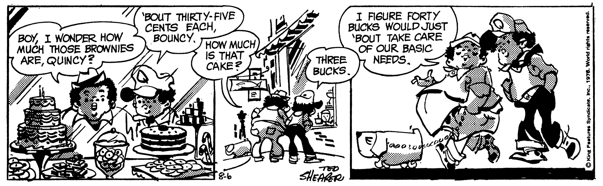 Sharing OCR: BOYI WONDER HOW MUCH THOSE BROWNIES AREQUINCY ? 'BOUT THIRTY-FIVE CENTS EACHHOW MUCH IS THAT CAKE? I FISURE FORTY BUCKS WOULD JUST 'BOUT TAKE CARE OF OUR BASIC NEEDSTHREE BUCKS. SHEARR O King Features Syndicate1976. World rights r BOYI WONDER HOW MUCH THOSE BROWNIES AREQUINCY ? 'BOUT THIRTY-FIVE CENTS EACHHOW MUCH IS THAT CAKE? I FISURE FORTY BUCKS WOULD JUST 'BOUT TAKE CARE OF OUR BASIC NEEDSTHREE BUCKS. SHEARR O King Features Syndicate1976. World rights r