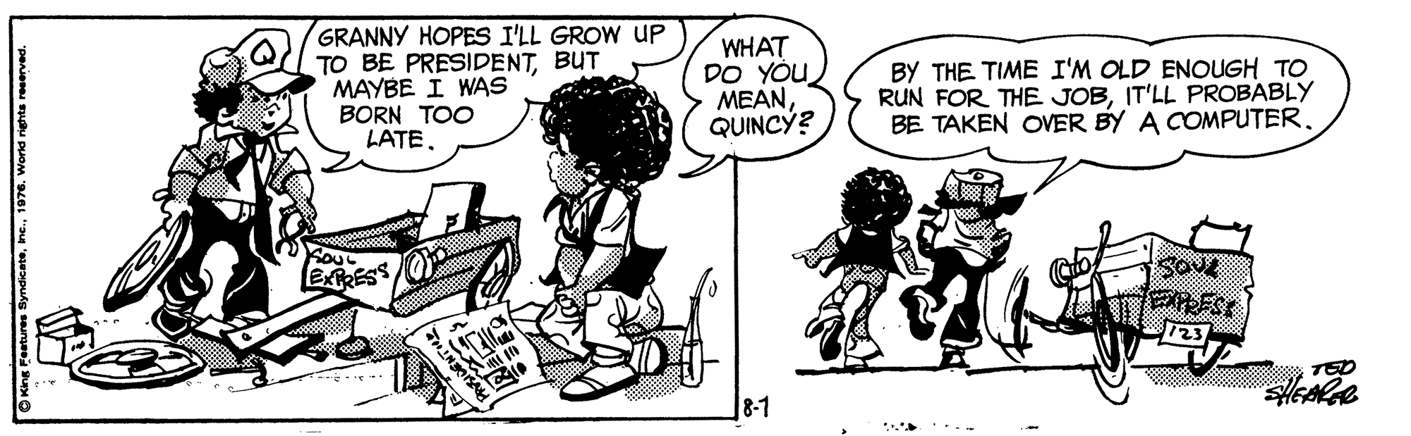 Organism OCR: GRANNY HOPES I'LL GROW UP TO BE PRESIDENTBUT MAYBE I WAS BORN TOO LATE. WHAT DO YÓU MEANQUINCÝ? BY THE TIME I'M OLD ENOUGH TO RUN FOR THE JOBIT'LL PROBABLY BE TAKEN OVER BY A COMPUTER. ERESS SOve 123 TED 8-1 GRANNY HOPES I'LL GROW UP TO BE PRESIDENTBUT MAYBE I WAS BORN TOO LATE. WHAT DO YÓU MEANQUINCÝ? BY THE TIME I'M OLD ENOUGH TO RUN FOR THE JOBIT'LL PROBABLY BE TAKEN OVER BY A COMPUTER. ERESS SOve 123 TED 8-1