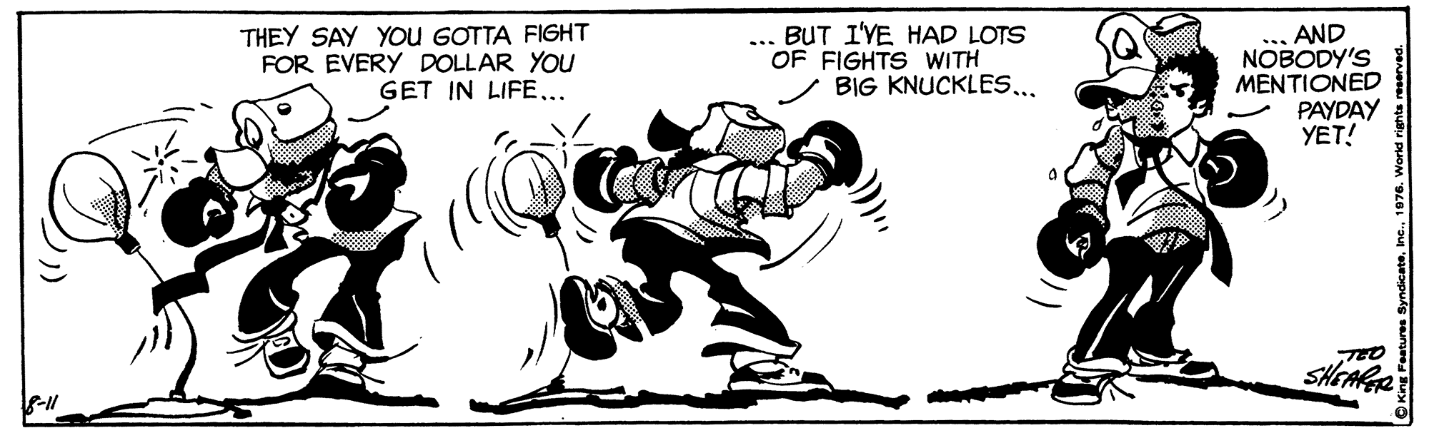 Rectangle OCR: THEY SAY You GOTTA FIGHT FOR EVERY DOLLAR YOU GET IN LIFE... BUT I'YE HAD LOTS OF FIGHTS WITH BIG KNUCKLES.. . AND NOBODY'S MENTIONED PAYDAY YET! ... TEO SHEARR THEY SAY You GOTTA FIGHT FOR EVERY DOLLAR YOU GET IN LIFE... BUT I'YE HAD LOTS OF FIGHTS WITH BIG KNUCKLES.. . AND NOBODY'S MENTIONED PAYDAY YET! ... TEO SHEARR