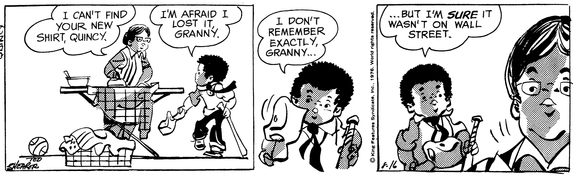 Style OCR: I CAN'T FIND YOUR NEW SHIRTI'M AFRAID I LOST ITGRANNY. I DON'T REMEMBER EXACTLYGRANNY... ... BUT I'M SURE IT WASN'T ON WALL STREET. King Features S I CAN'T FIND YOUR NEW SHIRTI'M AFRAID I LOST ITGRANNY. I DON'T REMEMBER EXACTLYGRANNY... ... BUT I'M SURE IT WASN'T ON WALL STREET. King Features S