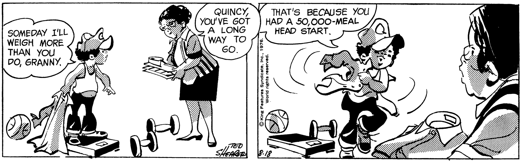 Art OCR: SOMEDAY I'LL WEIGH MORE THAN YOU DOYOU'VE GOT A LONG WAY TO GO. THAT'S BECAUSE YOU HAD A 5000oO-MEAL HEAD START. TED SHEAR P-18 pa ux? SOMEDAY I'LL WEIGH MORE THAN YOU DOYOU'VE GOT A LONG WAY TO GO. THAT'S BECAUSE YOU HAD A 5000oO-MEAL HEAD START. TED SHEAR P-18 pa ux ?