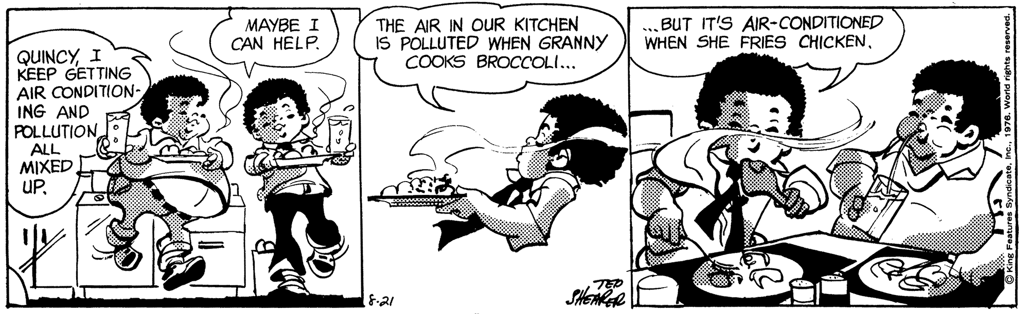 Style OCR: MAYBE I CAN HELP. THE AIR IN OUR KITCHEN IS POLLUTED WHEN GRANNY COOKS BROCCOLI... ...BUT IT'S AIR-CONDITIONED WHEN SHE FRIES CHICKENI KEEP GETTING AIR CONDITION- ING AND POLLUTION ALL MIXED UPSHEMGR MAYBE I CAN HELP. THE AIR IN OUR KITCHEN IS POLLUTED WHEN GRANNY COOKS BROCCOLI... ...BUT IT'S AIR-CONDITIONED WHEN SHE FRIES CHICKENI KEEP GETTING AIR CONDITION- ING AND POLLUTION ALL MIXED UP