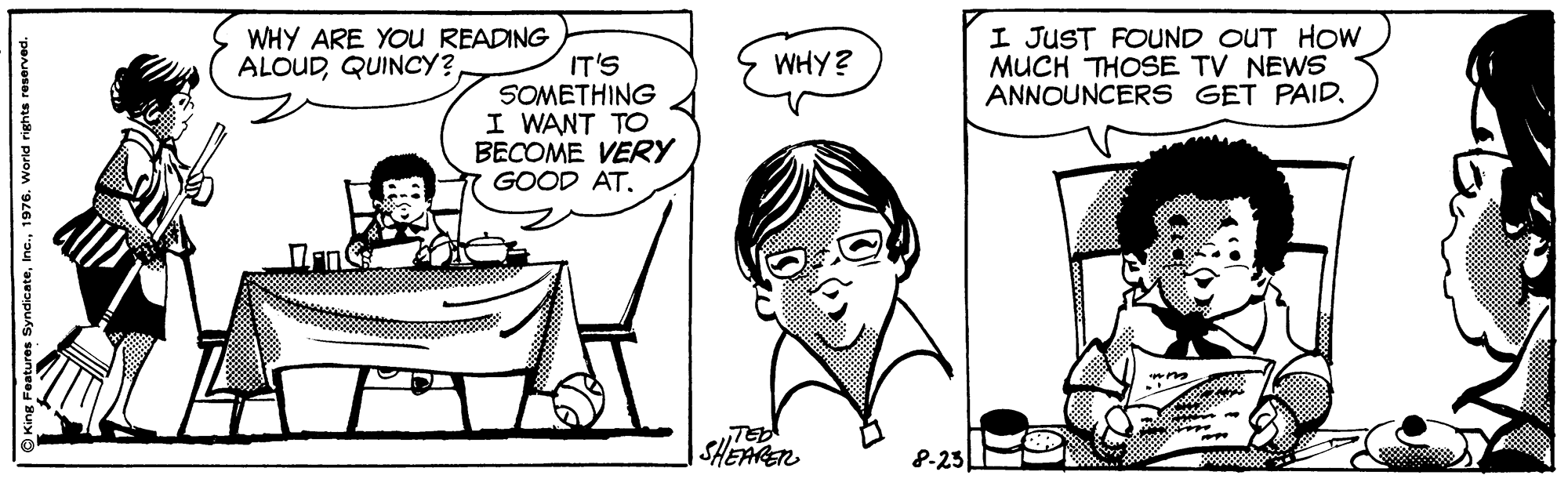Organ OCR: WHY ARE YOU READING ALOUDQUINCY? I JUST FOUND OUT HOW MUCH THOSE TV NEWS ANNOUNCERS GET PAIDWHY? IT'S SOMETHING I WANT TO BECOME VERY GOOD AT. TED SHEARET 0000 8-23 King Features Syndicate1976. World rights reserved. WHY ARE YOU READING ALOUDQUINCY? I JUST FOUND OUT HOW MUCH THOSE TV NEWS ANNOUNCERS GET PAIDWHY? IT'S SOMETHING I WANT TO BECOME VERY GOOD AT. TED SHEARET 0000 8-23 King Features Syndicate1976. World rights reserved.