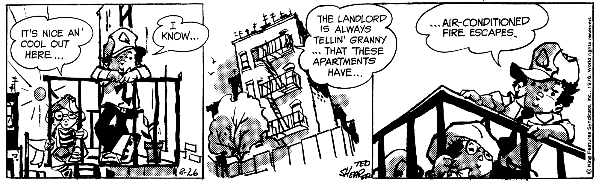 Illustration OCR: THE LANDLORD IS ALWAYS TELLIN' GRANNY .. THAT THESE APARTMENTS HAVE... ... AIR-CONDITIONED FIRE ESCAPESIT'S NICE AN' COOL OUT HERE ... KNOW... TED &26 O Kne Features SyndicateInc. 1976. World rigt THE LANDLORD IS ALWAYS TELLIN' GRANNY .. THAT THESE APARTMENTS HAVE... ... AIR-CONDITIONED FIRE ESCAPESIT'S NICE AN' COOL OUT HERE ... KNOW... TED &26 O Kne Features SyndicateInc. 1976. World rigt