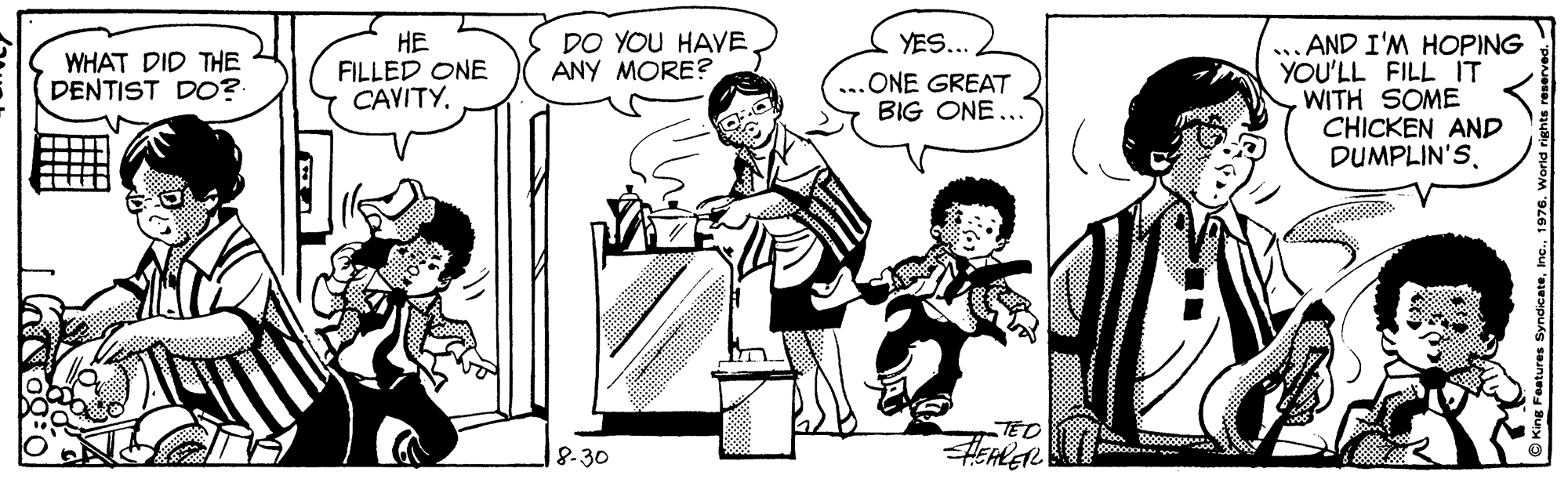 Art OCR: HE FILLED ONE CAVITY... AND I'M HOPING YOU'LL FILL IT WITH SOME CHICKEN AND DUMPLIN'SDO YOU HAVE ANY MORE? YES... WHAT DID THE DENTIST DO? ONE GREAT BIG ONE... TED |?-3? Inc. 1976. World HE FILLED ONE CAVITY... AND I'M HOPING YOU'LL FILL IT WITH SOME CHICKEN AND DUMPLIN'SDO YOU HAVE ANY MORE? YES... WHAT DID THE DENTIST DO? ONE GREAT BIG ONE... TED |?-3? Inc. 1976. World
