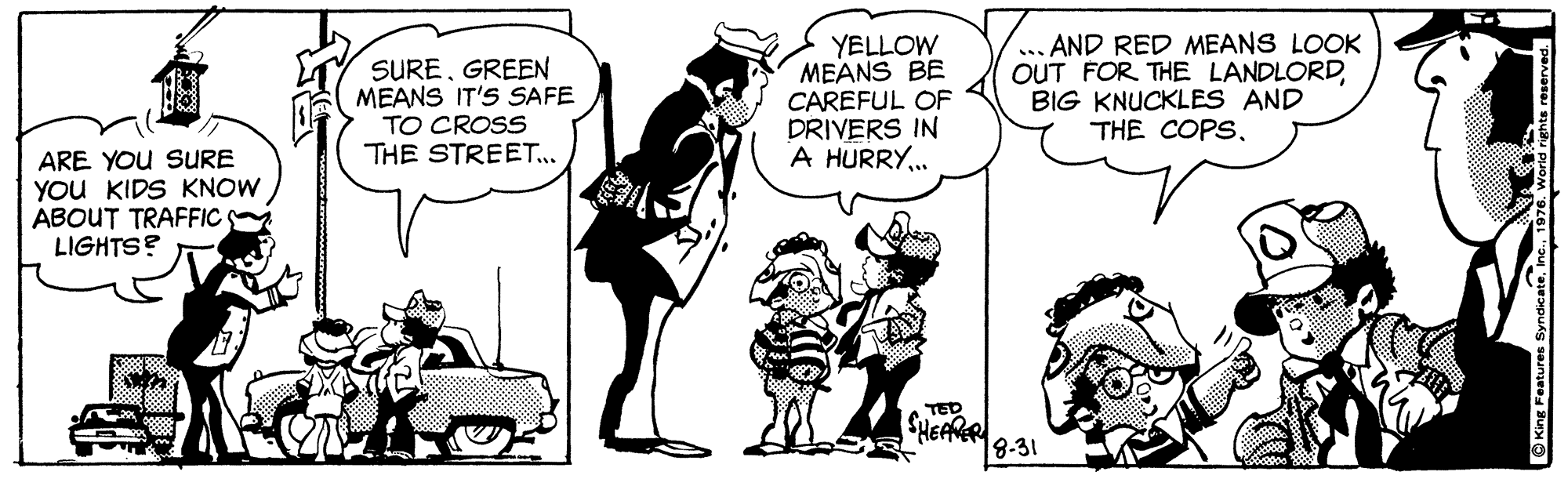 Art OCR: SUREGREEN MEANS IT'S SAFE TO CROSS THE STREET.. YELLOW MEANS BE CAREFUL OF DRIVERS IN A HURRY. ... AND RED MEANS LOOK OUT FOR THE LANDLORDBIG KNUCKLES AND THE COPS. ARE YOU SURE YOU KIDS KNOW ABOUT TRAFFIC LIGHTS? TED SHEARER 8-31 SUREGREEN MEANS IT'S SAFE TO CROSS THE STREET.. YELLOW MEANS BE CAREFUL OF DRIVERS IN A HURRY. ... AND RED MEANS LOOK OUT FOR THE LANDLORDBIG KNUCKLES AND THE COPS. ARE YOU SURE YOU KIDS KNOW ABOUT TRAFFIC LIGHTS? TED SHEARER 8-31