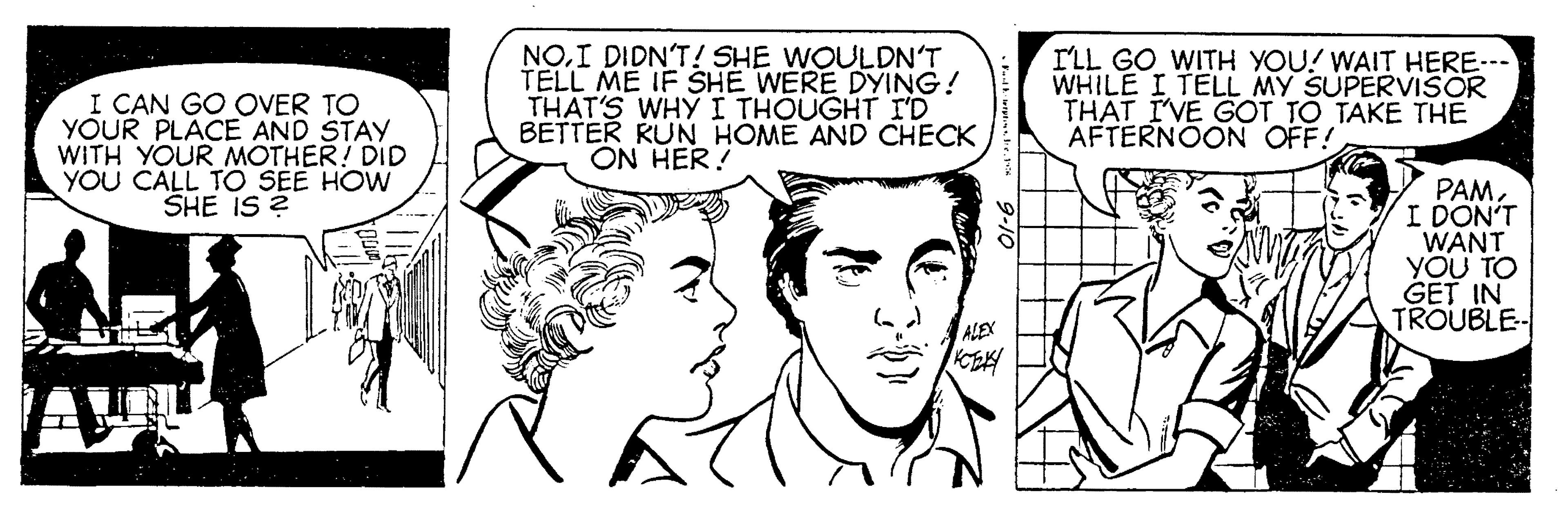 White OCR: I CAN GO OVER TO YOUR PLACE AND STAY WITH YOUR MOTHER! DID YOU CALL TO SEE HOW SHE IS ? NOI DIDN'T! SHE WOULDN'T TELL ME IF SHE WERE DYING! THAT'S WHYI THOUGHT I'D BETTER RUN HOME AND CHECK ON HER! ILL GO WITH YOU! WAIT HERE-- WHILE I TELL MY SUPERVISOR THÁT I'VE GOT TO TAKE THE AFTERNOON OFF! PAMI DON'T WANT YOU TO GET IN TROUBLE CE I CAN GO OVER TO YOUR PLACE AND STAY WITH YOUR MOTHER! DID YOU CALL TO SEE HOW SHE IS ? NOI DIDN'T! SHE WOULDN'T TELL ME IF SHE WERE DYING! THAT'S WHYI THOUGHT I'D BETTER RUN HOME AND CHECK ON HER! ILL GO WITH YOU! WAIT HERE-- WHILE I TELL MY SUPERVISOR THÁT I'VE GOT TO TAKE THE AFTERNOON OFF! PAMI DON'T WANT YOU TO GET IN TROUBLE CE