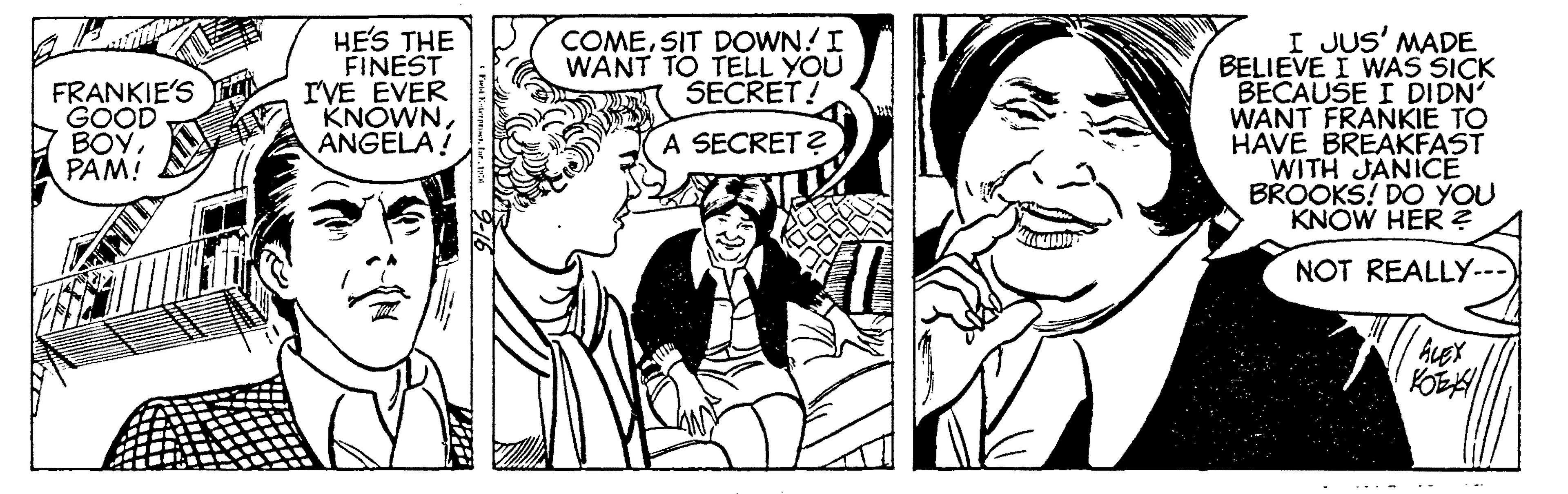 People OCR: HE'S THE FINEST I'VE EVER KNOWNANGELA! I JUS' MADE BELIEVE I WAS SICK BECAUSE I DIDN WANT FRANKIE TO HAVE BREAKFAST WITH JANICE BROOKS! DO YOU KNOW HER ? COMESIT DOWN! I WANT TO TELL YOU SECRET! FRANKIE'S GOOD 7 BOYPAM! A SECRET? NOT REALLY--- HE'S THE FINEST I'VE EVER KNOWNANGELA! I JUS' MADE BELIEVE I WAS SICK BECAUSE I DIDN WANT FRANKIE TO HAVE BREAKFAST WITH JANICE BROOKS! DO YOU KNOW HER ? COMESIT DOWN! I WANT TO TELL YOU SECRET! FRANKIE'S GOOD 7 BOYPAM! A SECRET? NOT REALLY---