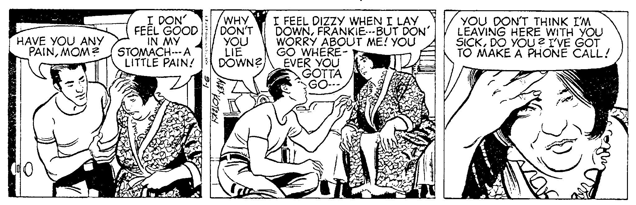 Illustration OCR: HAVE YOU ANY PAINMOM? 10 I DON' FEEL GOOD IN MY STOMACH --- A LITTLE PAIN! Feept. WHY DON'T YOU LIE DOWN? ALEX KOTZKY I FEEL DIZZY WHEN I LAY DOWNFRANKIE---BUT DON' WORRY ABOUT ME! YOU GO WHERE- EVER YOU GOTTA GO--- YOU DON'T THINK I'M LEAVING HERE WITH YOU SICKDO YOU? I'VE GOT TO MAKE A PHONE CALL! HAVE YOU ANY PAINMOM ? 10 I DON ' FEEL GOOD IN MY STOMACH --- A LITTLE PAIN ! Feept . WHY DON'T YOU LIE DOWN ? ALEX KOTZKY I FEEL DIZZY WHEN I LAY DOWNFRANKIE --- BUT DON ' WORRY ABOUT ME ! YOU GO WHERE EVER YOU GOTTA GO --- YOU DON'T THINK I'M LEAVING HERE WITH YOU SICKDO YOU ? I'VE GOT TO MAKE A PHONE CALL !