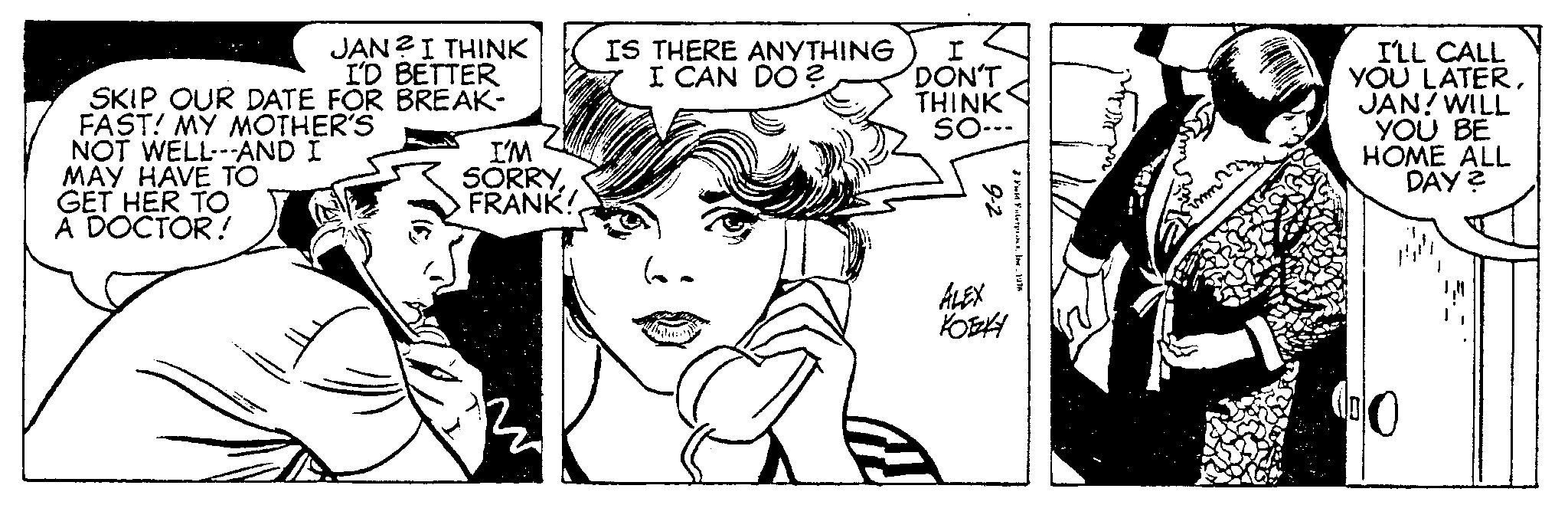 Black-and-white OCR: JAN? I THINK I'D BETTER SKIP OUR DATE FOR BREAK- FAST! MY MOTHER'S NOT WELL---AND I MAY HAVE TO GET HER TO A DOCTOR! I'M SORRYFRANK! IS THERE ANYTHING I CAN DO? I DON'T THINK SO--- 2-6 ALEX KOTZKY Fuld Fiter1976 I'LL CALL YOU LATERJAN! WILL YOU BE HOME ALL DAY? JAN ? I THINK I'D BETTER SKIP OUR DATE FOR BREAK FAST ! MY MOTHER'S NOT WELL --- AND I MAY HAVE TO GET HER TO A DOCTOR ! I'M SORRYFRANK ! IS THERE ANYTHING I CAN DO ? I DON'T THINK SO --- 2-6 ALEX KOTZKY Fuld Fiter1976 I'LL CALL YOU LATERJAN ! WILL YOU BE HOME ALL DAY ?
