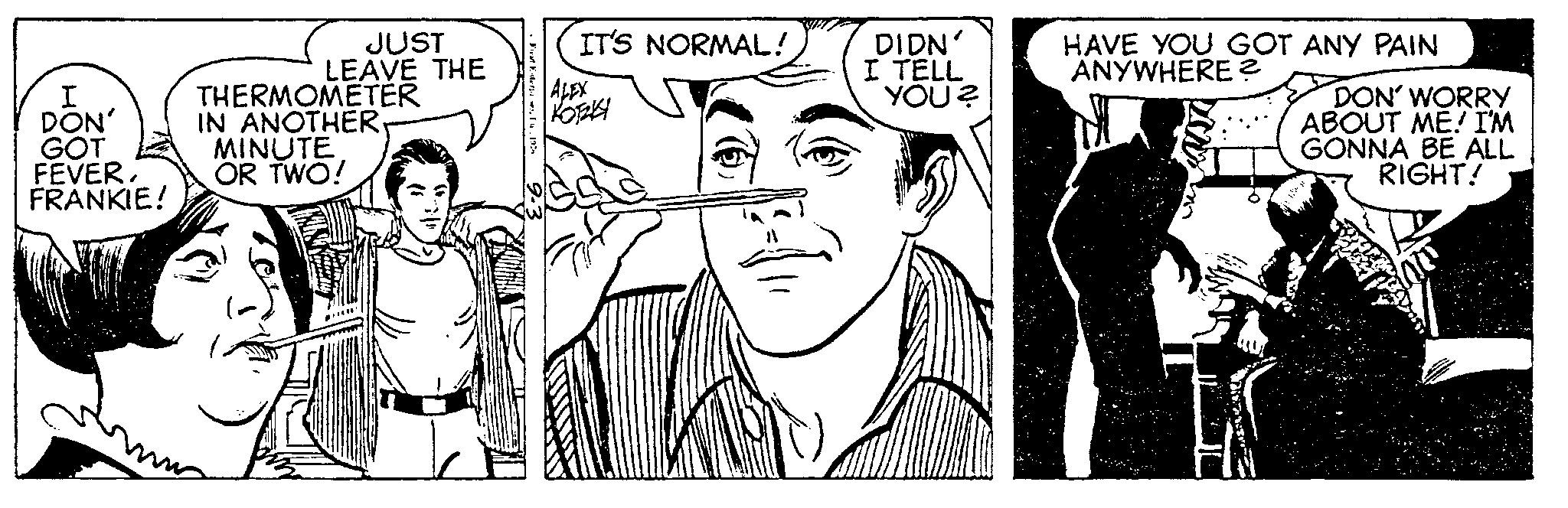 Font OCR: I DON' GOT FEVER. FRANKIE! JUST LEAVE THE THERMOMETER IN ANOTHER. MINUTE OR TWO! Firat Esterpes. T. 1974 IT'S NORMAL! ALEX KOTAKY DIDN' I TELL YOU? HAVE YOU GOT ANY PAIN ANYWHERE? 13 DON' WORRY ABOUT ME! I'M GONNA BE ALL RIGHT! I DON ' GOT FEVER . FRANKIE ! JUST LEAVE THE THERMOMETER IN ANOTHER . MINUTE OR TWO ! Firat Esterpes . T. 1974 IT'S NORMAL ! ALEX KOTAKY DIDN ' I TELL YOU ? HAVE YOU GOT ANY PAIN ANYWHERE ? 13 DON ' WORRY ABOUT ME ! I'M GONNA BE ALL RIGHT !