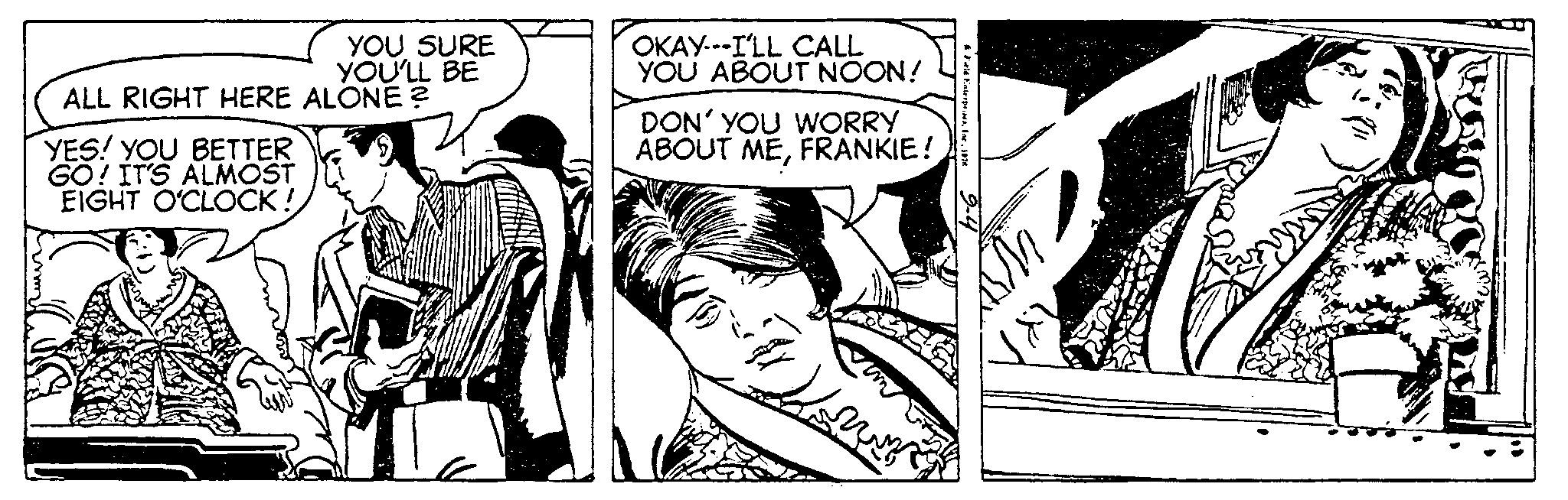 Publication OCR: YOU SURE YOU'LL BE ALL RIGHT HERE ALONE? YES! YOU BETTER GO! IT'S ALMOST EIGHT O'CLOCK! OKAY---I'LL CALL YOU ABOUT NOON! DON' YOU WORRY ABOUT MEFRANKIE! 24502 YOU SURE YOU'LL BE ALL RIGHT HERE ALONE ? YES ! YOU BETTER GO ! IT'S ALMOST EIGHT O'CLOCK ! OKAY --- I'LL CALL YOU ABOUT NOON ! DON ' YOU WORRY ABOUT MEFRANKIE ! 24502